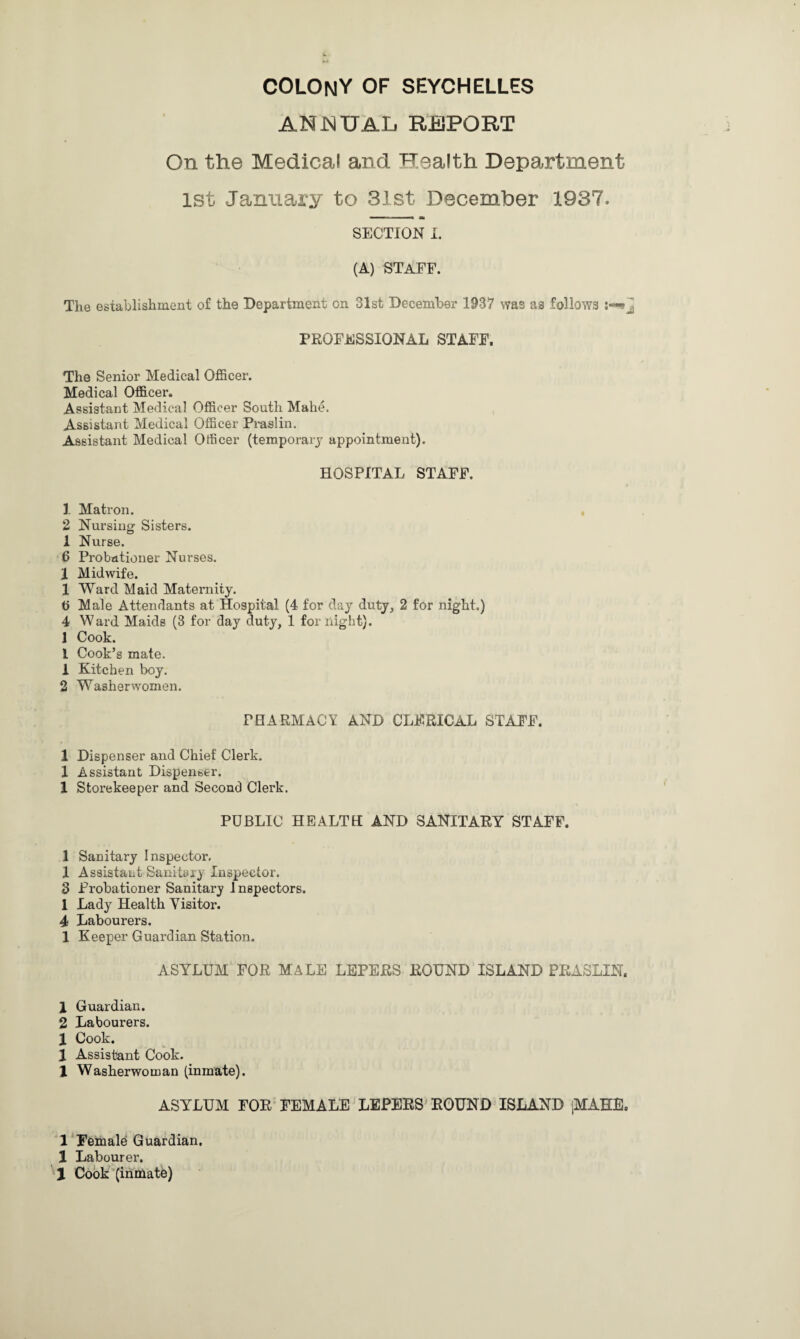 ANNUAL REPORT On the Medical and Health Department 1st January to 31st December 1937. SECTION I. (A) STAFF. The establishment of the Department on 31st December 1937 was as follows PROFESSIONAL STAFF. The Senior Medical Officer. Medical Officer. Assistant Medical Officer South Mahe. Assistant Medical Officer Praslin. Assistant Medical Officer (temporary appointment). HOSPITAL STAFF. 1 Matron. 2 Nursing Sisters. 1 Nurse. 6 Probationer Nurses. I Midwife. 1 Ward Maid Maternity. t> Male Attendants at Hospital (4 for day duty, 2 for night.) 4 Ward Maids (3 for day duty, 1 for night). 1 Cook. 1 Cook’s mate. 1 Kitchen boy. 2 Washerwomen. PHARMACY AND CLERICAL STAFF. 1 Dispenser and Chief Clerk. 1 Assistant Dispenser. 1 Storekeeper and Second Clerk. PUBLIC HEALTH AND SANITARY STAFF. 1 Sanitary Inspector, 1 Assistant Sanitary Inspector. 3 Probationer Sanitary I nspectors. 1 Lady Health Visitor. 4 Labourers. 1 Keeper Guardian Station. ASYLUM FOR MALE LEPERS ROUND ISLAND PRASLIN. 1 Guardian. 2 Labourers. X Cook. 1 Assistant Cook. 1 Washerwoman (inmate). ASYLUM FOR FEMALE LEPERS ROUND ISLAND iMAHE. 1 Female Guardian. 1 Labourer.