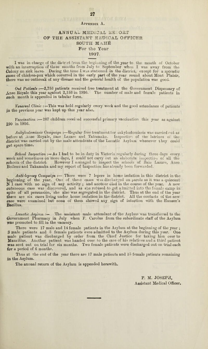 Appendix A. ANNUAL MEDICAL HE FORT OP THE ASSISTANT MEDICAL OFFICER SOUTH MAKE For the Year 1937. I was in charge of the district from the beginning of the year to the month of October with an interruption of tinee mouths from July to September when I was away from the Colony on sick leave. During the time I was stationed in the district, except for a sporadic Cases of chicken-pox which occurred in the early part of the year round about Mont Plaisir, there was no outbreak of any disease and the general health of the population was good. Out Patients :—2,753 patients received free treatment at the Government Dispensary of ^jise Royale this year against 2,153 in 1936. The number of male and female patients in each month is appended in tabular form. Venereal Clinic This was held regularly every week and the good attendance of patients jin the previous year was kept up this year also. Vaccination:—207 children received successful primary vacciuation this year as against 190 in 1936. Ankylostomiasis Campaign :—Regular free treatment lor ankylostomiasis was carried out as before at Anse Royale, baie Lazare and Takamaka. Inspection of the latrines of the district was carried out by the male attendants of the Lunatic Asylum whenever they could get spare time. School Inspection .— As I had to be in duty in Victoria regularly during three days every week and sometimes on more days, I could not carry out an elaborate inspection of all the schools of the district. However I managed to inspect the schools of J3aie Lazare, Anse Boileau and Takamaka and my report of Inspection has already been forwarded. Anti-leprosy Campaign :— There were 7 lepers in home isolation in this district in the beginning of the year. One of these cases was discharged on parole as it was a quiecent N1 case with no sign of any activity ; and another died in the course of the year. A new cutaneous case was discovered, and as she refused to get almitted into the female camp in spite of all persuasion, she also was segregated in the district. Thus at the end of the year there are six cases living under home isolation in the district. All the contacts of the new Case were examined but none of them showed any sign of infection with the Hansen’s Bacillus. Lunatic Asylum :— The assistant male attendant of the Asylum was transferred to the Oovernment Pharmacy in July when P. Carolus from the subordinate staff of the Asylum ?yas promoted to fill in the vacancy. There were 17 male and 14 female patients in the Asylum at the beginning of the year ; 3 male patients and 3 female patients were admitted to the Asylum during this year. One male patient was discharged by order from the Chief Justice for taking him over to Mauiitius. Another patient was handed over to the care of his relatives and a third patient was sent out on trial for six months. Two female patients were discharged out on trial each for a period of 6 months. Thus at the end of the year there are 17 male patients and 15 female patients remaining in the Asylum. The annual return of the Asylum is appended herewith. P. M. JOSEPH, Assistant Medical Officer.