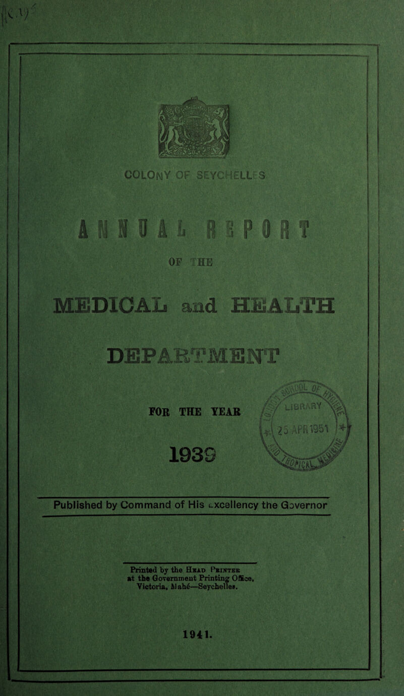 COLONY OF SEYCHELLES t k' a § mm* OP THE MEDICAL and HEALTH DEPARTMENT FOR THE YEAR fty library^! w ivmvm )• 1939 Published by Command of His excellency the Governor Printed by the Head Pbinteb at the Government Printing Office, Victoria, Alah6—Seychelles. 1941.