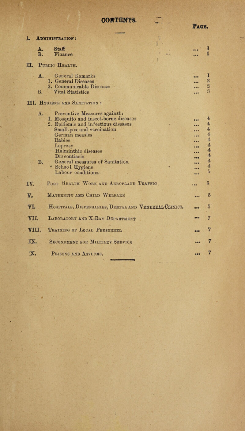 CONTENTS, Pag*. L Administration : 1 » i ’ 1 1 II. Public Health. A. General Kemarks 1. General Diseases 2. Communicable Diseases B. Vital Statistics A. Staff B. Finance III, Hygiene and Sanitation : A. Preventive Measures against: 1. Mosquito and insect-borne diseases 2. Epidemic and infectious diseases Small-pox and vaccination German measles Rabies Leprosy Helminthic diseases Dr? contiasis B. General measures of Sanitation * Schoo l Hygiene Labour conditions. XY. Port Health Work and Aeroplane Traffic ... 5 V, Maternity and Child Welfare ... 5 VI, Hospitals, Dispensaries, Dental and VENEREAL Clinics, ... 5 VII, Laboratory and X-Ray Department ”• 7 VIII, Training of Local Personnel 7 IX, Secondment for Military Service 7 Prisons and Asylums. • •I