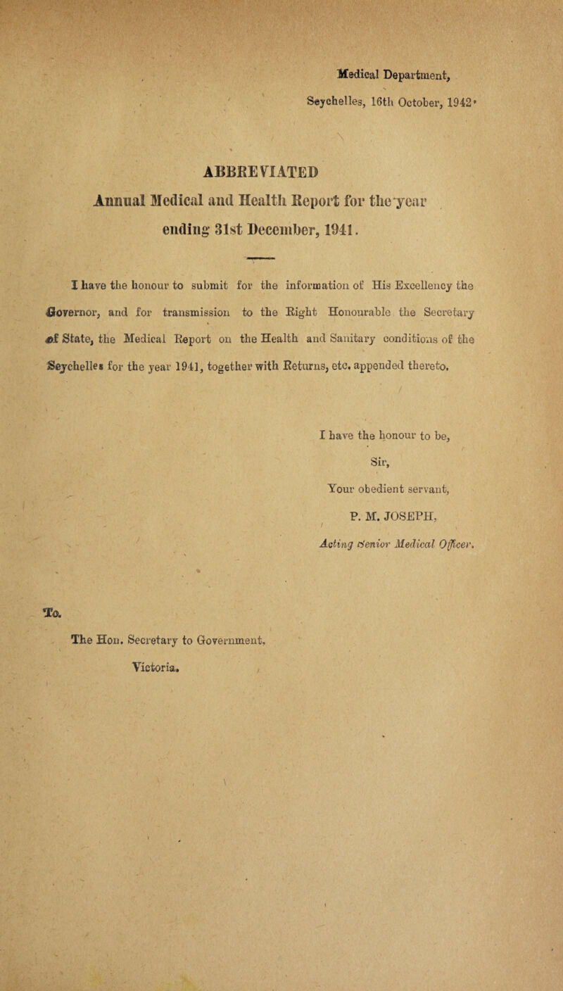 Medical Department* N Seychelles, 16th October, 1942* f ’ f| V ; ■ . : ' / . S * ABBREVIATED Annual Medical and Health Report for the year ending 31st December, 1941. I have the honour to submit for the information of His Excellency the ■Governor, and for transmission to the Eight Honourable the Secretary % M State, the Medical Eeport on the Health and Sanitary conditions of the Seychelles for the year 194], together with Returns, etc. appended thereto. I have the honour to be, * * r Sir, Your obedient servant, P. M. JOSEPH, ' . i Acting Senior Medical Officer, \ * * 1 \ To. The Hon. Secretary to Government, Victoria.