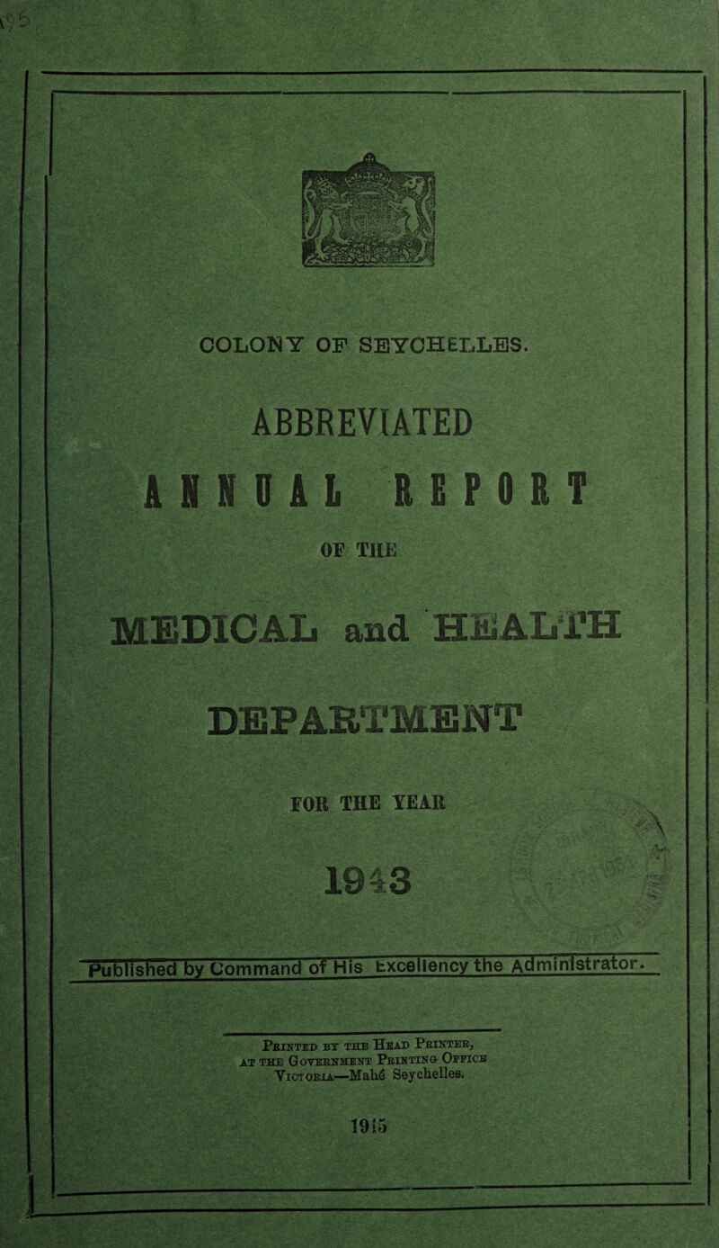 COLONY OF SEYCHELLES. ABBREVIATED ANNUAL REPORT OF THE MEDICAL and HEALTH DEPARTMENT FOR THE YEAR 1943 A -V* A\i • Published by Command of His Excellency the AdministratoFT Printed by the Head Printer, at the Government Printing Office Victoria—Mah6 Seychelles, 1915