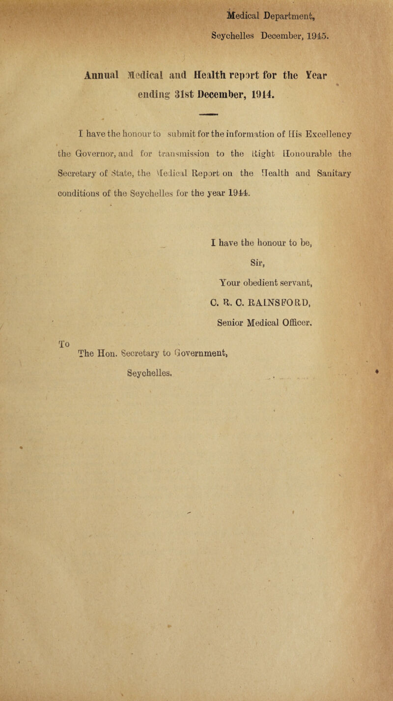 * r Medical Department, Seychelles December, 1945. Annual Medical and Health repart for the Year . * • v ending* 31st December, 1914. M I have the honour to submit for the information of Elis Excellency the Governor, and for transmission to the flight Honourable the Secretary of State, the Helical Report on the Health and Sanitary conditions of the Seychelles for the year 1944. I have the honour to be, Sir, Your obedient servant, 0. R. C. RAINS FO RD, Senior Medical Officer. To The Hon. Secretary to Government, Seychelles. 4