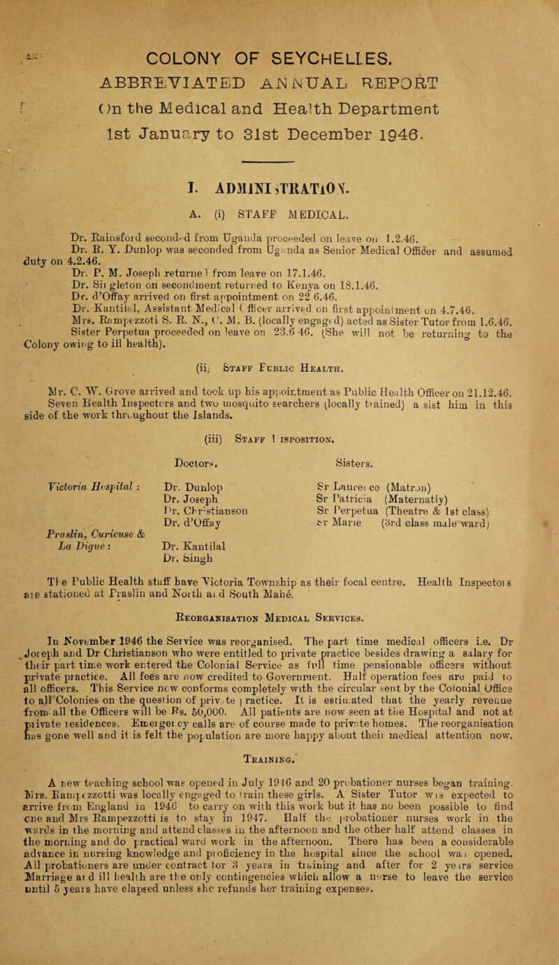 ABBREVIATED ANNUAL REPORT On the Medical and Health Department 1st January to 31st December 1946. I. ADMINISTRATION. A. (i) STAFF MEDICAL. Dr. Rainsford second-d from Uganda proceeded on leave on 1.2.46. Dr. R. Y. Dunlop was seconded from Uganda as Senior Medical Officer and assumed duty on 4.2.46. Dr. P. M. Joseph returnel from leave on 17.1.46. Dr. Sii gleton on secondment returned to Kenya on 13.1.46. Dr. d’Offay arrived on first appointment on 22,6.46. Dr. Kantilal, Assistant Medical ( fficer arrived on first appointment on 4.7.46. Mrs. Rnmpezzoti S. R. N., t'. M. B. (locally engage d) acted as Sister Tutor from 1.6.46. Sister Perpetua proceeded on leave on 23.6 46. (She will not be returning to the Colony owing to ill health). (ii; Staff Fublic Health. Mr. C. W. Grove arrived and took up his appointment as Public Health Officer on 21.12.46. Seven Health Inspectors and two mosquito searchers ^locally trained) a sist him in this side of the work throughout the Islands. (iii) Staff ! isposition. Doctors. Victoria Hospital : Dr. Dunlop Dr. Joseph Pr. Cbrstianson Dr. d’Offay Praslin, Curicuse & La Digue : Dr. Kantilal Dr. Singh Sisters. Sr Laurei ce (Matron) Sr Patricia (Maternatiy) Sr Perpetua (Theatre & 1st class) M1 Marie (3rd class male ward) T1 e Public Health staff have Victoria Township as their focal centre. Health Inspectois ate stationed at Praslin and North ai d South Mahe. Reorganisation Medical Services. In November 1946 the Service was reorganised. The part time medical officers i.e. Dr Joreph and Dr Christianson who were entitled to private practice besides drawing a salary for their part time work entered the Colonial Service as full time pensionable officers without private practice. All fees are now credited to Government. Half operation fees are paid to all officers. This Service new conforms completely with the circular sent by the Colonial Office to all Colonies on the question of priv te ] ractice. It is estimated that the yearly revenue from all the Officers will be Rs. 50,000. All patients are now seen at the Hospital and not at piivate residences. Emergei cy calls are of course made to private homes. The reorganisation has gone well and it is felt the population are more happy about tlieii medical attention now. Training. A new teaching school was opened in July 1916 and 20 probationer nurses began training. Mrs. Eamptzzotti was locally engaged to train these girls. A Sister Tutor wis expected to arrive from England in 1946 to carry on with this work but it has no been possible to find cne and Mrs Rampezzotti is to stay in 1947. Half thy probationer nurses work in the wards in the morning and attend classes in the afternoon and the other half attend classes in the morning and do practical ward work in the afternoon. There has been a considerable advance in nursing knowledge and pi oficiency in the hospital since the school wa; opened. All probationers are under contract lor 8 years in training and after for 2 yetrs service Marriage ai d ill health are the only contingencies which allow a nurse to leave the service until 5 yeais have elapsed unless she refunds her training expenses.