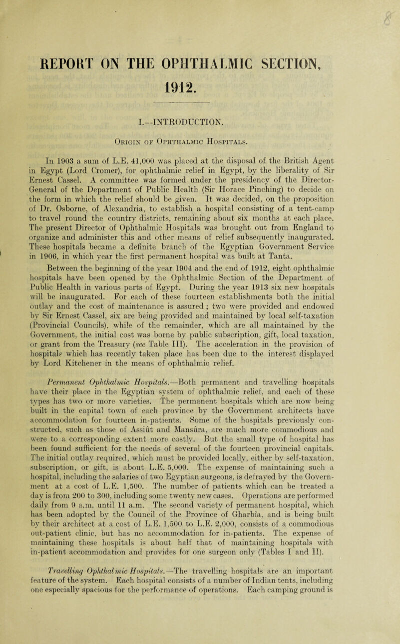 REPORT ON THE OPHTHALMIC SECTION, 1912. I.—INTRODUCTION. Origin of Ophthalmic Hospitals. In 1903 a sum of L.E. 41,000 was placed at the disposal of the British Agent in Egypt (Lord Cromer), for ophthalmic relief in Egypt, by the liberality of Sir Ernest Cassel. A committee was formed under the presidency of the Director- General of the Department of Public Health (Sir Horace Pinching) to decide on the form in which the relief should be given. It was decided, on the proposition of Dr. Osborne, of Alexandria, to establish a hospital consisting of a tent-camp to travel round the country districts, remaining about six months at each place. The present Director of Ophthalmic Hospitals was brought out from England to organize and administer this and other means of relief subsequently inaugurated. These hospitals became a definite branch of the Egyptian Government Service in 1906, in which year the first permanent hospital was built at Tanta. Between the beginning of the year 1904 and the end of 1912, eight ophthalmic hospitals have been opened by the Ophthalmic Section of the Department of Public Health in various parts of Egypt. During the year 1913 six new hospitals will be inaugurated. For each of these fourteen establishments both the initial outlay and the cost of maintenance is assured ; two were provided and endowed bv Sir Ernest Cassel, six are being provided and maintained by local self-taxation (Provincial Councils), while of the remainder, which are all maintained by the Government, the initial cost was borne by public subscription, gift, local taxation, or grant from the Treasury {see Table III). The acceleration in the provision of hospitals which has recently taken place has been due to the interest displayed by Lord Kitchener in the means of ophthalmic relief. Permanent Ophthalmic Hospitals.—Both permanent and travelling hospitals have their place in the Egyptian system of ophthalmic relief, and each of these types has two or more varieties. The permanent hospitals which are now being built in the capital town of each province by the Government architects have accommodation for fourteen in-patients. Some of the hospitals previously con¬ structed, such as those of Assiut and Mansura, are much more commodious and were to a corresponding extent more costly. But the small type of hospital has been found sufficient for the needs of several of the fourteen provincial capitals. The initial outlay required, which must be provided locally, either by self-taxation, subscription, or gift, is about L.E. 5,000. The expense of maintaining such a hospital, including the salaries of two Egyptian surgeons, is defrayed by the Govern¬ ment at a cost of L.E. 1,500. The number of patients which can be treated a day is from 200 to 300, including some twenty new cases. Operations are performed daily from 9 a.m. until 11 a.m. The second variety of permanent hospital, which has been adopted by the Council of the Province of Gharbia, and is being built bv their architect at a cost of L.E. 1.500 to L.E. 2,000, consists of a commodious out-patient clinic, but has no accommodation for in-patients. The expense of maintaining these hospitals is about half that of maintaining hospitals with in-patient accommodation and provides for one surgeon only (Tables I and II). Travelling Ophthalmic Hospitals.—The travelling hospitals are an important feature of the system. Each hospital consists of a number of Indian tents, including one especially spacious for the performance of operations. Each camping ground is