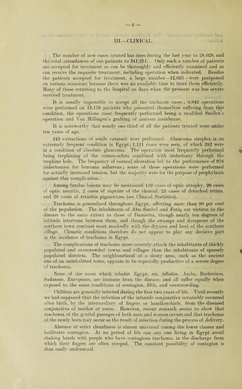 III.—CLINICAL. d The number of new cases treated has risen during the last year to 28,029, and the total attendances of out-patients to 341,211; Only such a number of patients are! accepted for treatment as can be thoroughly and efficiently examined and as can receive the requisite treatment, including operation when indicated. Besides the patients accepted for treatment, a large number—12,025-r-were postponed on various occasions because there was no available time to treat them efficiently. Many of these returning to the hospital on days when the pressure was less severe received treatment. . ' s ..•••, ; j , . . i It is usually impossible to accept all the; trichiasis cases ; 6,942 operations were performed on 13,176 patients who presented themselves suffering from this condition, the operations most frequently I performed being a modified Snellen’s operation and Van Millingen’s grafting of mucous membrane. It is noteworthy that nearly one-third of all the patients treated were under ten years of age. 243 extractions of senile cataract were performed. Glaucoma simplex is an extremely frequent condition in Egypt; 1,111 Cases were seen, of which 282 were in a condition of absolute glaucoma. The operation most frequently performed $ being trephining of the corneo-sclera combined with iridectomy through the trephine hole. The frequency of corneal ulceration led to the performance of 978 iridectomies for leucoma adherens; some of these operations were performed for actually increased tension, but the majority were for the purpose of prophylaxis against this complication. Among fundus lesions may be mentioned 159 cases of optic atrophy, 26 cases of optic neuritis, 2 cases of rupture of the choroid, 25 cases of detached retina, and 29 cases of retinitis pigmentosa (see Clinical Statistics). Trachoma is generalized throughout Egypt, affecting more than 90 per cent of the population. The inhabitants of Abu Simbel and Eeriq are victims to the disease to the same extent as those of Damietta, though nearly ten degrees of latitude intervene between them, and though the swamps and dampness of the northern town contrast most markedly with the dryness and heat of the southern village. Climatic conditions therefore do not appear to play any decisive part in the incidence of trachoma in Egypt. The complications of trachoma more severely attack the inhabitants of thickly populated and overcrowded towns and villages than the inhabitants of sparsely ^ populated districts. The neighbourhood of a dusty area, such as the ancient site of an uninhabited town, appears to be especially productive of a severe degree of trachoma. None of the races which inhabit Egypt, viz. fellahm, Arabs, Berberines, Sudanese, Europeans, are immune from the disease, and all suffer equally when exposed to the same conditions of contagion, filth, and overcrowding. Children are generally infected during the first two years of life. Until recently we had supposed that the infection of the infantile conjunctiva invariably occurred after birth, by the intermediary of fingers or handkerchiefs, from the diseased conjunctiva of mother or nurse. However, recent research seems to show that trachoma, of the genital passages of both men and women occurs and that trachoma of the newly born may occur as the result of infection during the process of delivery. Absence of strict cleanliness is almost universal among the lower classes and facilitates contagion. At no period of life can anv one living in Egypt avoid shaking hands with people who have contagious trachoma, in the discharge from which their fingers are often steeped. The constant possibility of contagion is thus easily understood.