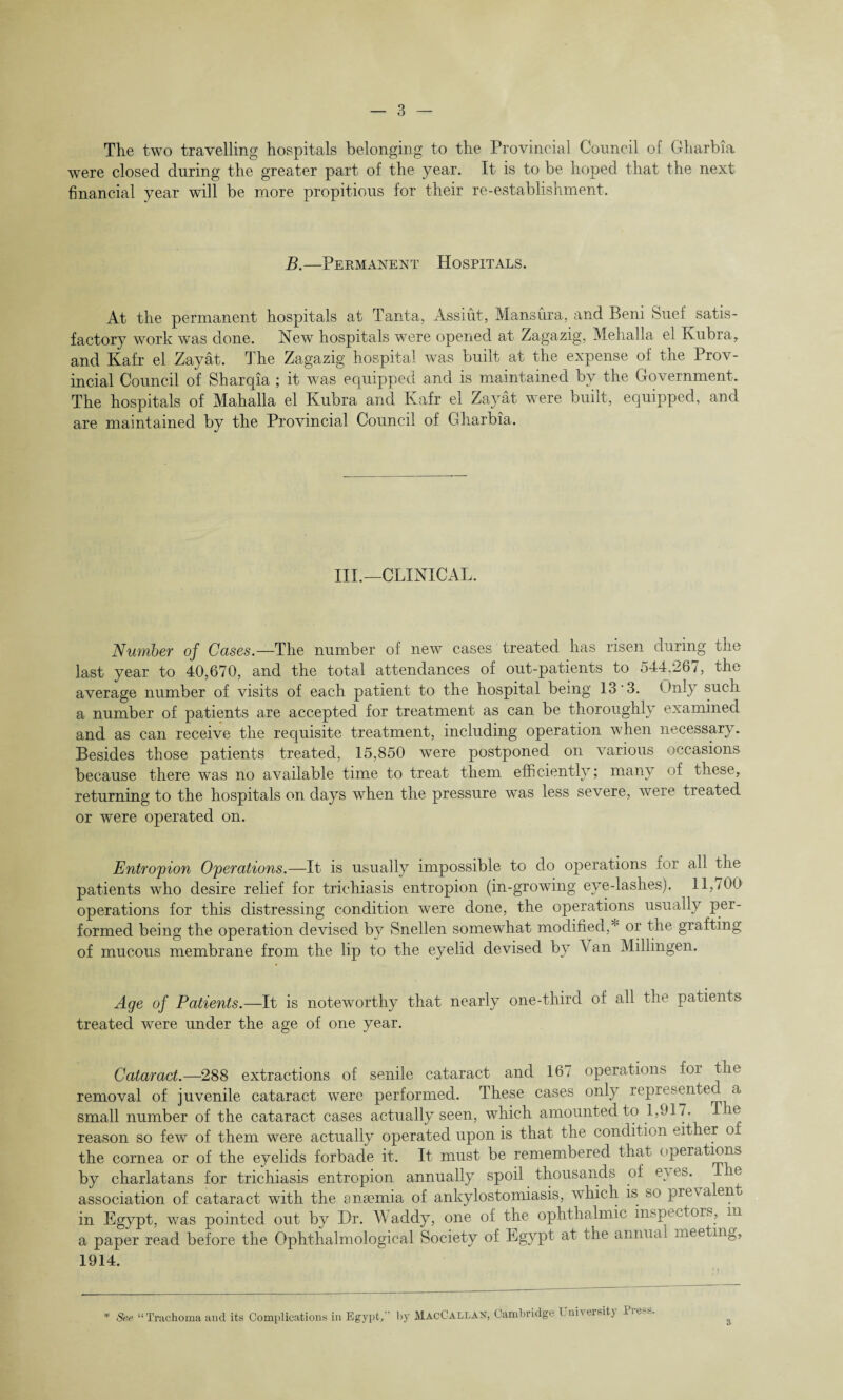 The two travelling hospitals belonging to the Provincial Council of Gharbia were closed during the greater part of the year. It is to be hoped that the next financial year will be more propitious for their re-establishment. B.—Permanent Hospitals. At the permanent hospitals at Tanta, Assiut, Mans lira, and Beni Suei satis¬ factory work was done. New hospitals were opened at Zagazig, Mehalla el Ivubra, and Kafr el Zayat. The Zagazig hospital was built at the expense of the Prov¬ incial Council of Sharqia ; it was equipped and is maintained by the Government. The hospitals of Mahalla el Kubra and Kafr el Zayat were built, equipped, and are maintained by the Provincial Council of Gharbia. III.—CLINICAL. Number of Cases.—The number of new cases treated has risen during the last year to 40,670, and the total attendances of out-patients to 544.267, the average number of visits of each patient to the hospital being 13'3. Only such a number of patients are accepted for treatment as can be thoroughly examined and as can receive the requisite treatment, including operation when necessary. Besides those patients treated, 15,850 were postponed on various occasions because there was no available time to treat them efficiently; many of these, returning to the hospitals on days when the pressure was less severe, were treated or were operated on. Entropion Operations.—It is usually impossible to do operations for ail the patients who desire relief for trichiasis entropion (in-growing eye-lashes). ^ 11,700 operations for this distressing condition were done, the operations usually per¬ formed being the operation devised by Snellen somewhat modified,* or the grafting of mucous membrane from the lip to the eyelid devised by Van Millingen. Age of Patients.—It is noteworthy that nearly one-third of all the patients treated were under the age of one year. Cataract.—288 extractions of senile cataract and 16. operations for the removal of juvenile cataract were performed. These cases only represented a small number of the cataract cases actually seen, which amounted to 1,917. T ie reason so few of them were actually operated upon is that the condition either of the cornea or of the eyelids forbade it. It must be remembered that operations by charlatans for trichiasis entropion annually spoil thousands of e\ es. e association of cataract with the anaemia of ankylostomiasis, which is so pre\a ent in Egypt, was pointed out by Dr. Waddy, one of the ophthalmic inspectors, m a paper read before the Ophthalmological Society of Egypt at the annual meeting, 1914. * See “Trachoma and its Complications in Egypt/' by MacCallan, Cambridge 1 ni\eisit) l3, • 5
