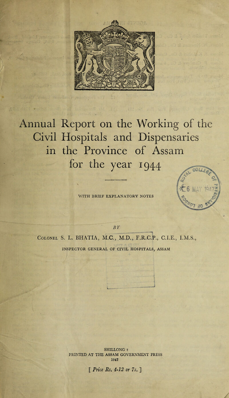 Annual Report on the Working of the Civil Hospitals and Dispensaries in the Province of Assam BT —— Colonel S. L. BHATIA, M.C., M.D., F.R.C.P., C.I.E., I.M.S., INSPECTOR GENERAL OF CIVIL HOSPITALS, ASSAM 1 f SHILLONG : PRINTED AT THE ASSAM GOVERNMENT PRESS 1947 [ Price Rs, 4-12 or 7s. ]