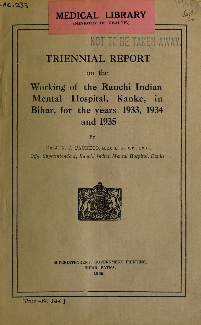 ACROSS V ^r.. MEDICAL LIBRARY (MINISTRY OF HEALTH.) ; t * ft' \ \ ’ ijf MAT TH S f ini li U*J £ r* iv £ i ii 4 t l f i li f TRIENNIAL REPORT on the Working of the Ranchi Indian Mental Hospital, Kanke, in Bihar, for the years 1933, 1934 and 1935 By Dr. J. N. J. PACHECO, m.r.c.s., l.r.c.p., i.m.d., Offg. Superintendent, Ranchi Indian Mental Hospital, Kanke. SUPERINTENDENT, GOVERNMENT PRINTING, BIHAR, PATNA. 1936. [Price-Re.