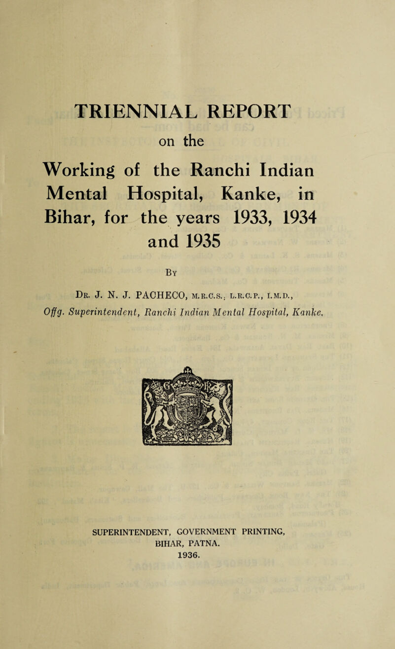 TRIENNIAL REPORT on the Working of the Ranchi Indian Mental Hospital, Kanke, in Bihar, for the years 1933, 1934 and 1935 By Dr. J. N. J. PACHECO, m.r.c.s.. l.r.c.p., i.m.d., Offg. Superintendent, Ranchi Indian Mental Hospital, Kanke, SUPERINTENDENT, GOVERNMENT PRINTING, BIHAR, PATNA. 1936.