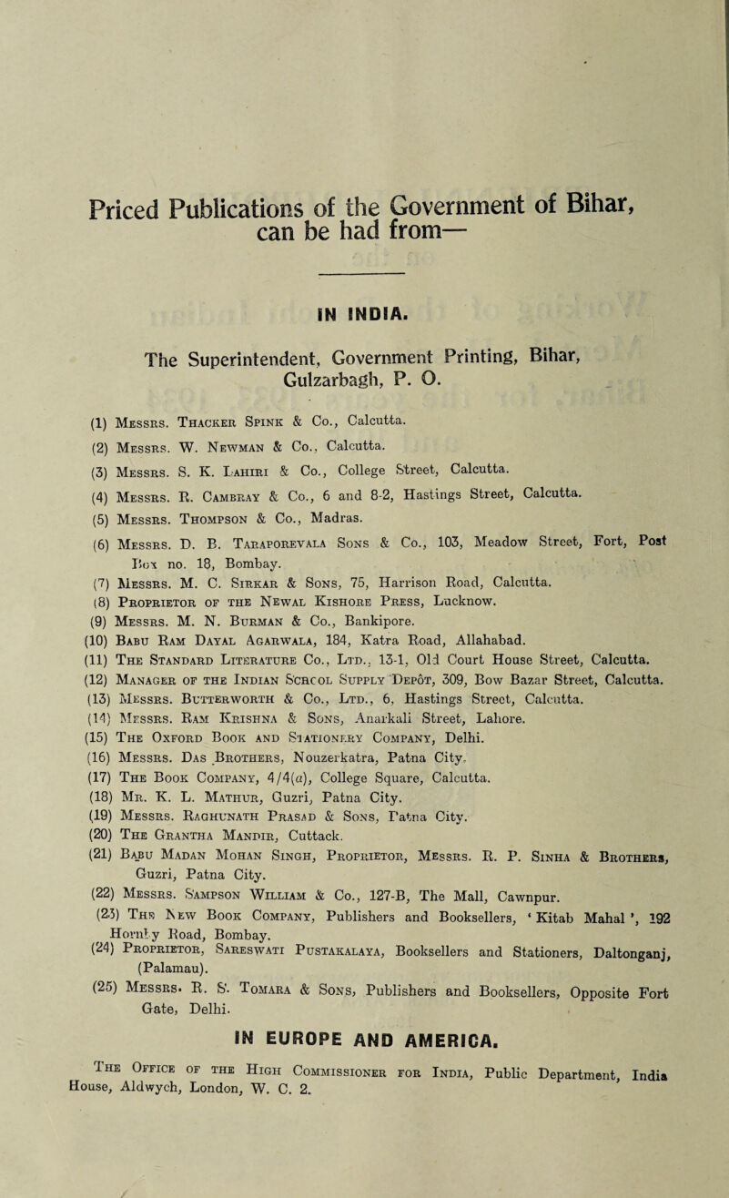 Priced Publications of the Government of Bihar, can be had from— IN INDIA. The Superintendent, Government Printing, Bihar, Gulzarbagh, P. O. (1) Messrs. Thacker Spink & Co., Calcutta. (2) Messrs. W. Newman & Co., Calcutta. (3) Messrs. S. K. Lahiri & Co., College Street, Calcutta. (4) Messrs. R. Cambray & Co., 6 and 8-2, Hastings Street, Calcutta. (5) Messrs. Thompson & Co., Madras. (6) Messrs. D. B. Taraporevala Sons & Co., 103, Meadow Street, Fort, Post Box no. 18, Bombay. (7) Messrs. M. C. Sirkar & Sons, 75, Harrison Road, Calcutta. (8) Proprietor of the Newal Kishore Press, Lucknow. (9) Messrs. M. N. Burman & Co., Bankipore. (10) Babu Ram Dayal Agarwala, 184, Katra Road, Allahabad. (11) The Standard Literature Co., Ltd.. 13-1, Old Court House Street, Calcutta. (12) Manager of the Indian School Supply Depot, 309, Bow Bazar Street, Calcutta. (13) Messrs. Butterworth & Co., Ltd., 6, Hastings Street, Calcutta. (14) Messrs. Ram Krishna & Sons, Anarkali Street, Lahore. (15) The Oxford Book and Stationery Company, Delhi. (16) Messrs. Das Brothers, Nouzerkatra, Patna City, (17) The Book Company, 4/4(a), College Square, Calcutta. (18) Mr. K. L. Mathur, Guzri, Patna City. (19) Messrs. Raghunath Prasad & Sons, Patna City. (20) The Grantha Mandir, Cuttack. (21) Ba_bu Madan Mohan Singh, Proprietor, Messrs. R. P. Sinha & Brothers, Guzri, Patna City. (22) Messrs. Sampson William & Co., 127-B, The Mall, Cawnpur. (23) The Kew Book Company, Publishers and Booksellers, ‘ Kitab Mahal’, 192 Hornby Road, Bombay. (24) Proprietor, Sareswati Pustakalaya, Booksellers and Stationers, Daltonganj, (Palamau). (25) Messrs. R. S'. Tomara & Sons, Publishers and Booksellers, Opposite Fort Gate, Delhi. IN EUROPE AND AMERICA. Ihe Office of the High Commissioner for India, Public Department, India House, Aldwych, London, W. C. 2.