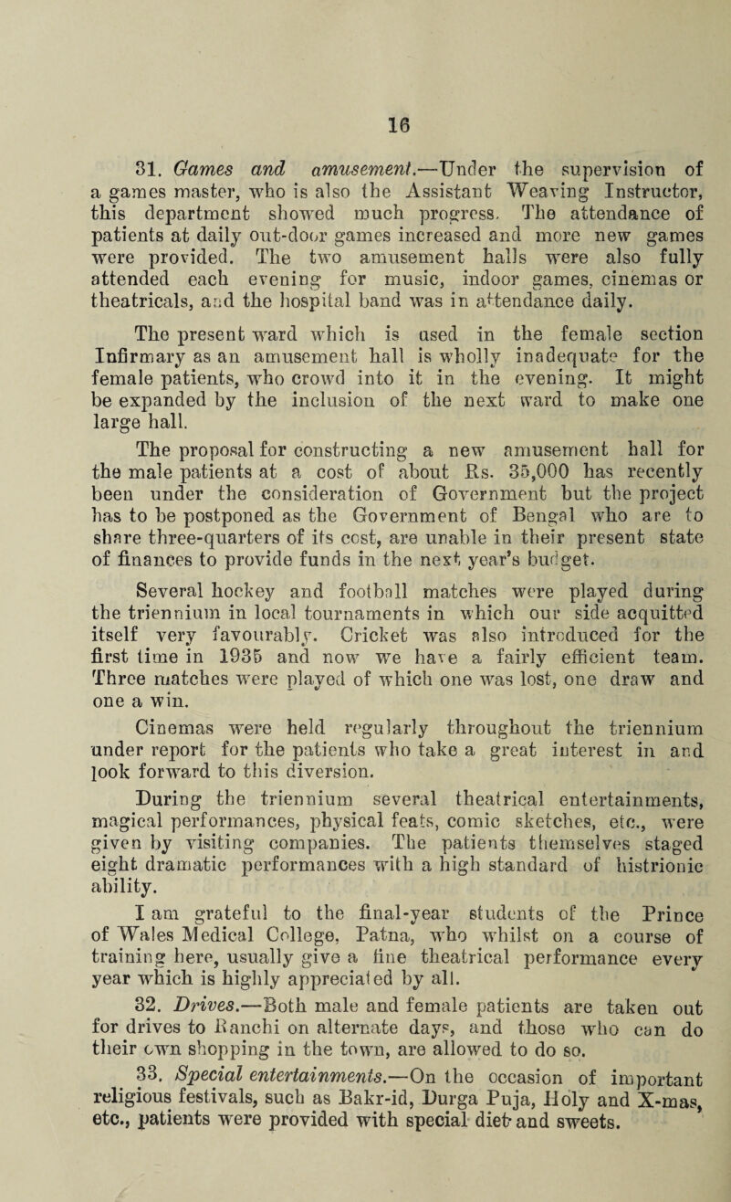 31. Games and amusement.—Under the supervision of a games master, who is also the Assistant Weaving Instructor, this department showed much progress. The attendance of patients at daily out-door games increased and more new games were provided. The two amusement halls were also fully attended each evening for music, indoor games, cinemas or theatricals, and the hospital band was in attendance daily. The present ward which is used in the female section Infirmary as an amusement hall is wholly inadequate for the female patients, who crowd into it in the evening. It might be expanded by the inclusion of the next ward to make one large hall The proposal for constructing a new amusement hall for the male patients at a cost of about Rs. 35,000 has recently been under the consideration of Government but the project has to be postponed as the Government of Bengal who are to share three-quarters of its cost, are unable in their present state of finances to provide funds in the next year’s budget. Several hockey and football matches were played during the triennium in local tournaments in which our side acquitted itself very favourably. Cricket was also introduced for the first lime in 1935 and now we have a fairly efficient team. Three matches were played of which one was lost, one draw and one a win. Cinemas were held regularly throughout the triennium under report for the patients who take a great interest in ar.d look forward to this diversion. During the triennium several theatrical entertainments, magical performances, physical feats, comic sketches, etc., were given by visiting companies. The patients themselves staged eight dramatic performances with a high standard of histrionic ability. I am grateful to the final-year students of the Prince of Wales Medical College, Patna, who whilst on a course of training here, usually give a fine theatrical performance every year which is highly appreciated by all. 32. Drives.—Both male and female patients are taken out for drives to Ranchi on alternate days, and those who can do their own shopping in the town, are allowed to do so. 33. Special entertainments.—On the occasion of important religious festivals, such as Bakr-id, Durga Puja, Holy and X-mas, etc., patients were provided with special diet* and sweets.