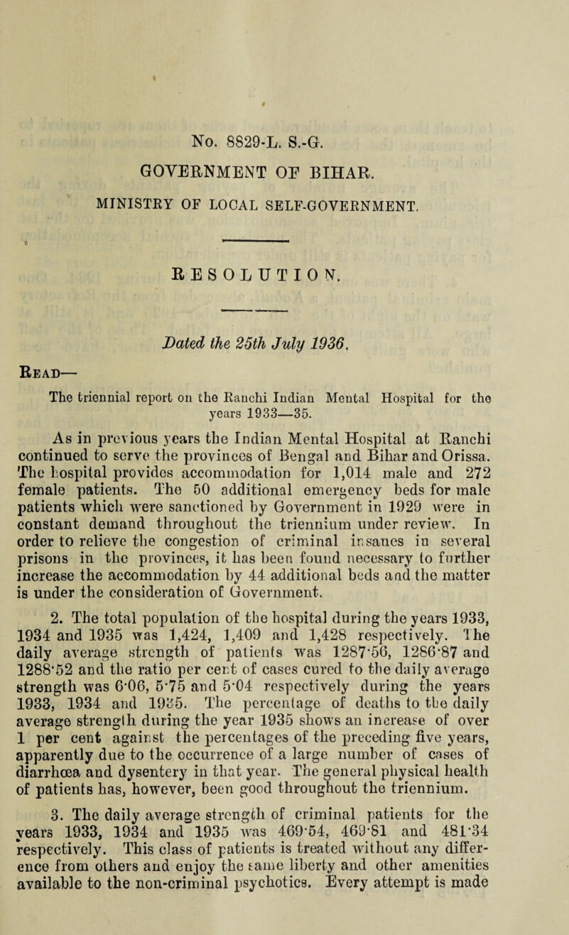 No. 8829-L. S.-G, GOVERNMENT OE BIHAR. MINISTRY OF LOCAL SELF-GOVERNMENT. RESOLUTION. Dated the 25th July 1936. Read— The triennial report on the Ranchi Indian Mental Hospital for the years 1933—35. As in previous years the Indian Mental Hospital at Ranchi continued to serve the provinces of Bengal and Bihar and Orissa. The hospital provides accommodation for 1,014 male and 272 female patients. The 50 additional emergency beds for male patients which were sanctioned by Government in 1929 were in constant demand throughout the triennium under review. In order to relieve the congestion of criminal insanes in several prisons in the provinces, it has been found necessary to further increase the accommodation by 44 additional beds and the matter is under the consideration of Government. 2. The total population of the hospital during the years 1933, 1934 and 1935 was 1,424, 1,409 and 1,428 respectively. The daily average strength of patients was 1287*56, 1286*87 and 1288*52 and the ratio per cent of cases cured to the daily average strength was 6*06, 5*75 and 5*04 respectively during the years 1933, 1934 and 1935. The percentage of deaths to the daily average strength during the year 1935 shows an increase of over 1 per cent against the percentages of the preceding five years, apparently due to the occurrence of a large number of cases of diarrhoea and dysentery in that year. The general physical health of patients has, however, been good throughout the triennium. 3. The daily average strength of criminal patients for the years 1933, 1934 and 1935 was 469*54, 469*81 and 481*34 respectively. This class of patients is treated without any differ¬ ence from others and enjoy the eame liberty and other amenities available to the non-criminal psychotics. Every attempt is made