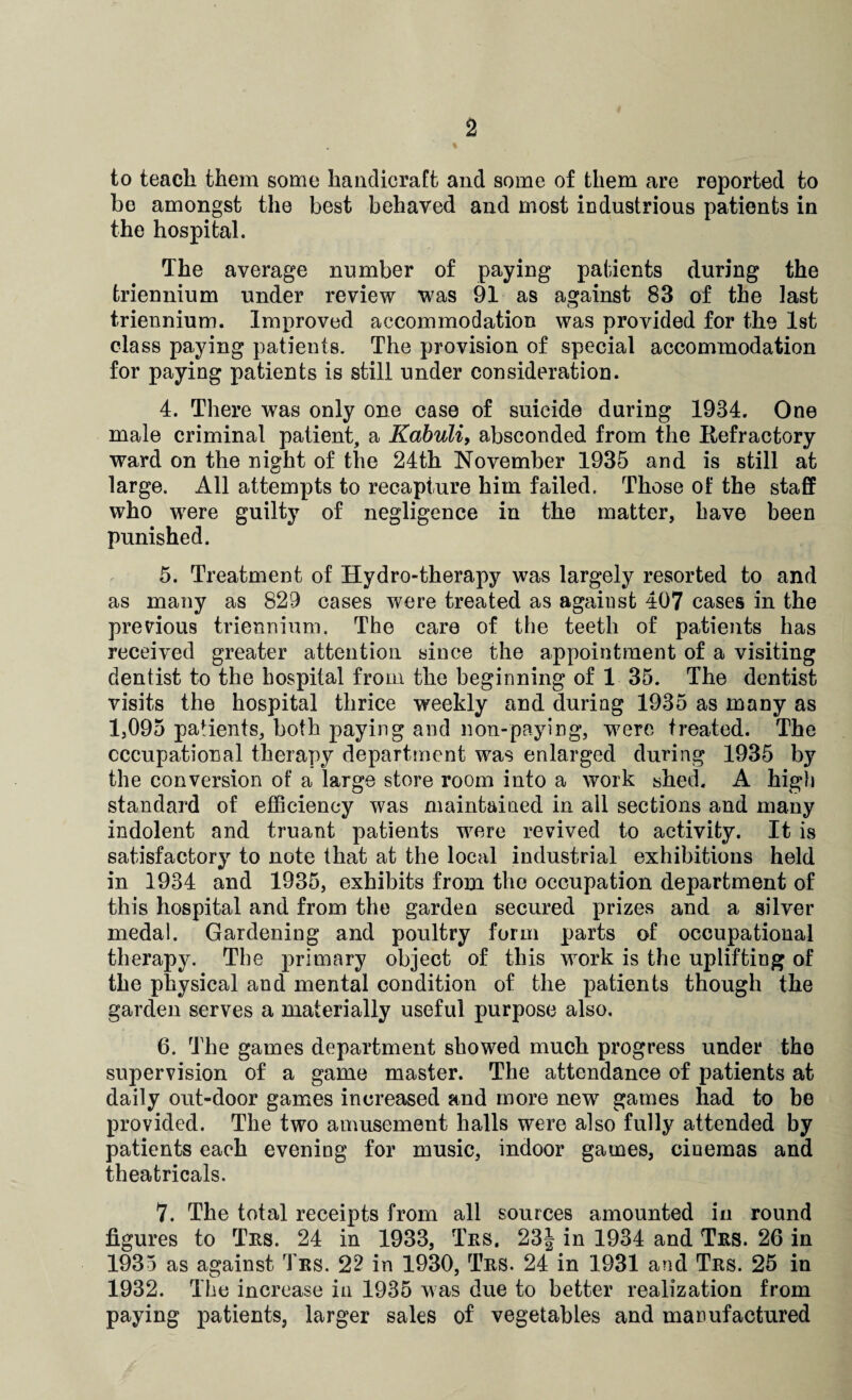 to teach them some handicraft and some of them are reported to bo amongst the best behaved and most industrious patients in the hospital. The average number of paying patients during the triennium under review was 91 as against 83 of the last triennium. Improved accommodation was provided for the 1st class paying patients. The provision of special accommodation for paying patients is still under consideration. 4. There was only one case of suicide during 1934. One male criminal patient, a Kabuli, absconded from the Refractory ward on the night of the 24th November 1935 arid is still at large. All attempts to recapture him failed. Those of the staff who were guilty of negligence in the matter, have been punished. 5. Treatment of Hydro-therapy was largely resorted to and as many as 829 cases were treated as against 407 cases in the previous triennium. The care of the teeth of patients has received greater attention since the appointment of a visiting dentist to the hospital from the beginning of 1 35. The dentist visits the hospital thrice weekly and during 1935 as many as 1,095 patients, both paying and non-paying, were treated. The occupational therapy department was enlarged during 1935 by the conversion of a large store room into a work shed. A high standard of efficiency was maintained in all sections and many indolent and truant patients were revived to activity. It is satisfactory to note that at the local industrial exhibitions held in 1934 and 1935, exhibits from the occupation department of this hospital and from the garden secured prizes and a silver medal. Gardening and poultry form parts of occupational therapy. The primary object of this work is the uplifting of the physical and mental condition of the patients though the garden serves a materially useful purpose also. 6. The games department showed much progress under the supervision of a game master. The attendance of patients at daily out-door games increased and more new games had to be provided. The two amusement halls were also fully attended by patients each evening for music, indoor games, cinemas and theatricals. 7. The total receipts from all sources amounted in round figures to Trs. 24 in 1933, Trs. 23| in 1934 and Trs. 26 in 1935 as against Trs. 22 in 1930, Trs. 24 in 1931 and Trs. 25 in 1932. The increase in 1935 was due to better realization from paying patients, larger sales of vegetables and manufactured