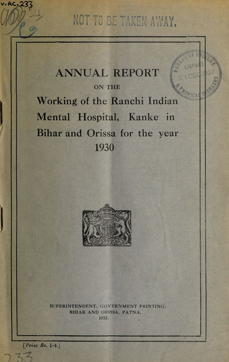 ftI 8 * S. I S ANNUAL REPORT ON THE Working of the Ranchi Indian Mental Hospital, Kanke in Bihar and Orissa for the year 1930 SUPERINTENDENT, GOVERNMENT PRINTING, BIHAR AND ORISSA, PATNA, 1932. [Price Rb. 1-4.]