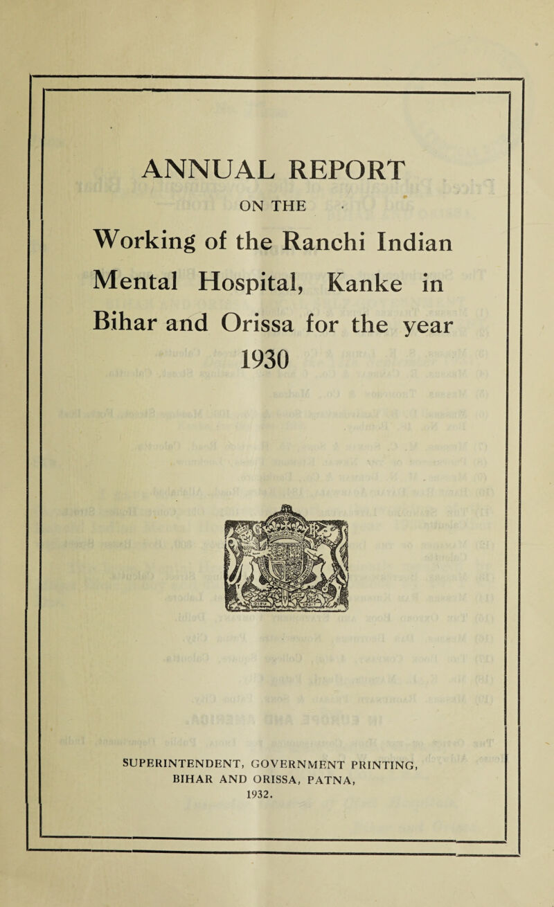 ON THE Working of the Ranchi Indian Mental Hospital, Kanke in Bihar and Orissa for the year 1930 SUPERINTENDENT, GOVERNMENT PRINTING, BIHAR AND ORISSA, PATNA, 1932.