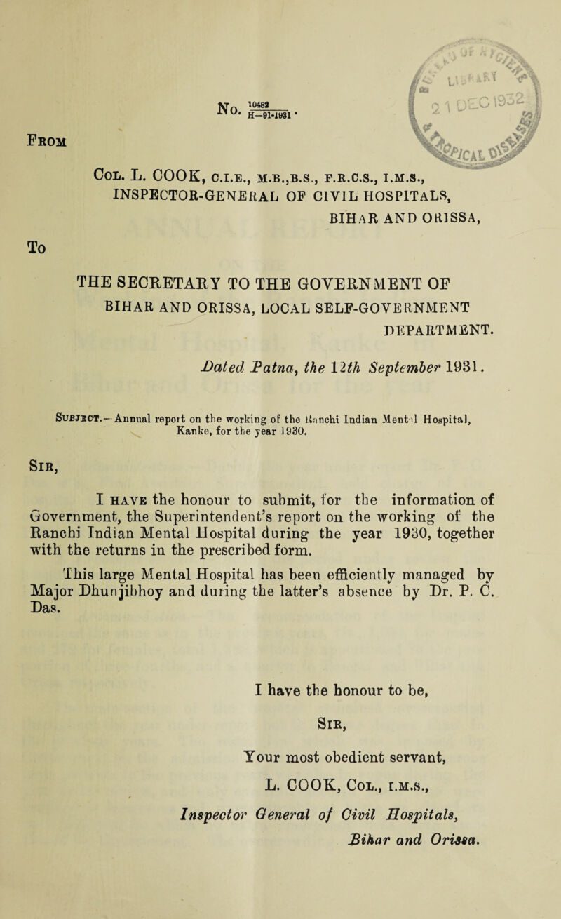 From No. 10482 H—9M981 * tlCkl Col. L. COOK, c.i.e., m.b.,b.s., p.b.o.s., i.m.s., INSPECTOR-GENERAL OF CIVIL HOSPITALS, BIHAR AND ORISSA, To THE SECRETARY TO THE GOVERNMENT OE BIHAR AND ORISSA, LOCAL SELF-GOVERNMENT DEPARTMENT. Dated Patna, the 12th September 1931. Subject.- Annual report on the working of the lianchi Indian Mental Hospital, Kanke, for the year 1930. Sir, I have the honour to submit, for the information of Government, the Superintendent’s report on the working of the Ranchi Indian Mental Hospital during the year 1930, together with the returns in the prescribed form. This large Mental Hospital has been efficiently managed by Major Dhunjibhoy and during the latter’s absence by Dr. P. C. Das. I have the honour to be, Sir, Your most obedient servant, L. COOK, Col., i.m.s., Inspector General of Civil Hospitals, Bihar and Orissa*