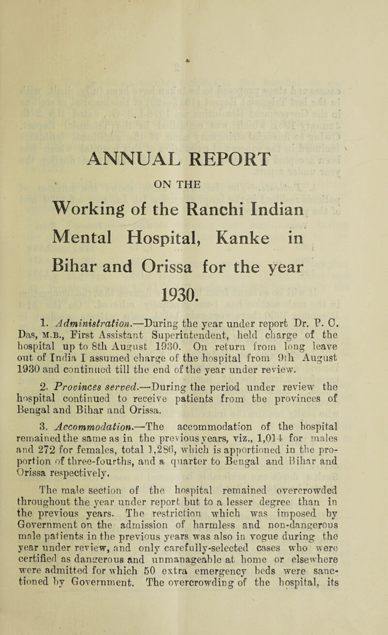 ON THE Working of the Ranchi Indian Mental Hospital, Kanke in Bihar and Orissa for the year 1930. 1. Administration.—Daring the year under report Dr. F. C. Das, m.b., Eirst Assistant Superintendent, held charge of the hospital up to 8th August 1930. On return from long leave out of India I assumed charge of the hospital from 9th August 1930 and continued till the end of the year under review. 2. Provinces served.—During the period under review the hospital continued to receive patients from the provinces of Bengal and Bihar and Orissa. 3. Accommodation.—The accommodation of the hospital remained the same as in the previous years, viz., 1,014 for males and 272 for females, total 1,280, which is apportioned in the pro¬ portion of three-fourths, and a quarter to Bengal and Bihar and Orissa respectively. The male section of the hospital remained overcrowded throughout the year under report but to a lesser degree than in the previous years. The restriction which was imposed hy Government on the admission of harmless and non-dangerous mrde patients in the previous years was also in vogue during the year under review, and only carefully-selected cases who were certified as dangerous and unmanageable at home or elsewhere wrere admitted for which 50 extra emergency beds were sanc¬ tioned hy Government. The overcrowding of the hospital, its