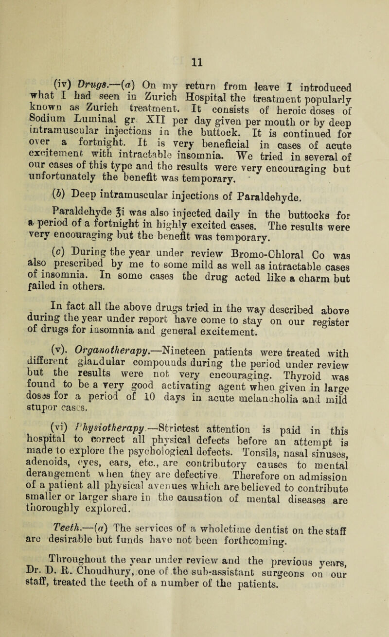 ^(iv) &rug8.—{a) On my return from leave I introduced whaL I had seen in Zurich Hospital the treatment popularly known as Zurich treatment. It consists of heroic doses of Sodium Luminal gr XII per day given per mouth or by deep intramuscular injections in the buttock. It is continued for o^ er a fortnight. It is very beneficial in cases of acute excitement with intractable insomnia. We tried in several of our cases of this type and the results were very encouraging but unfortunately the benefit was temporary. {b) Deep intramuscular injections of Paraldehyde. Paraldehyde Ji was also injected daily in the buttocks for a period of a fortnight in highly excited cases. The results were very encouraging but the benefit was temporary. (c) During the year under review Bromo-Ghloral Co was also prescribed by me to some mild as well as intractable cases of insomnia. In some cases the drug acted like a charm but failed in others. .In fact the above drugs tried in the way described above during the year under report have come to stay on our register of drugs for insomnia and general excitement. (v) . Organotherapy.—Nineteen patients were treated with different glandular compounds during the period under review but the results were not very encouraging. Thyroid was found to be a very good activating agent when given in large dosas for a period of 10 days in acute melancholia and mild stupor cases. (vi) Physiotherapy ~Strictest attention is paid in this Hospital to correct all physical defects before an attempt is made to explore the psychological defects. Tonsils, nasal sinuses, adenoids, eyes, ears, etc., are contributory causes to mental derangement when they are defective. Therefore on admission of a patient all physical avenues which are believed to contribute smaller or larger share in the causation of mental diseases are thoroughly explored. Teeth.—(a) The services of a wholetime dentist on the staff are desirable but funds have not been forthcoming. Throughout the year under review and the previous years, Dr. D. R. Choudhurv, one of the sub-assistant surgeons on our staff, treated the teeth of a number of the patients.