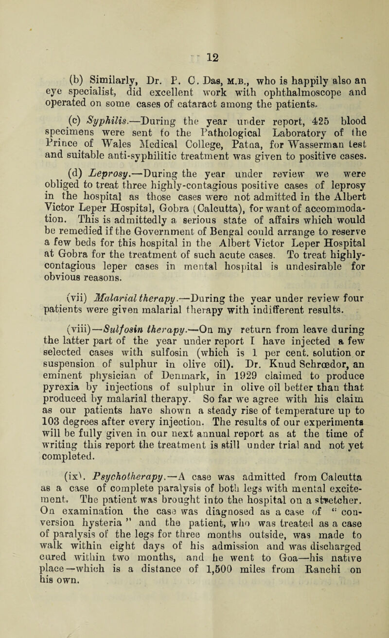 (b) Similarly, Dr. P. C. Das, m.b., who is happily also an eye specialist, did excellent work with ophthalmoscope and operated on some cases of cataract among the patients, (c) Syphilis.—Daring the year under report, 425 blood specimens were sent to the Pathological Laboratory of the Prince, of Wales Medical College, Patna, for Wasserman lest and suitable anti-syphilitic treatment was given to positive cases. (d) Leprosy.—During the year under review we were obliged to treat three highiy-contagious positive cases of leprosy in the hospital as those cases were not admitted in the Albert Victor Leper Hospital, Gobra (Calcutta), for want of accommoda¬ tion. This is admittedly a serious state of affairs which would be remedied if the Government of Bengal could arrange to reserve a few beds for this hospital in the Albert Victor Leper Hospital at Gobra for the treatment of such acute cases. To treat highiy- contagious leper cases in mental hospital is undesirable for obvious reasons. (vii) Malarial therapy.-—During the year under review four patients were given malarial therapy with indifferent results. (viii)—Sulfosin therapy.—On my return from leave during the latter part of the year under report I have injected a few' selected cases with sulfosin (which is 1 per cent, solution or suspension of sulphur in olive oil). Dr. Knud Bchroedor, an eminent physician of Denmark, in 1929 claimed to produce pyrexia by injections of sulphur in olive oil better than that produced by malarial therapy. So far wre agree with his claim as our patients have shown a steady rise of temperature up to 103 degrees after every injection. The results of our experiments will be fully given in our next annual report as at the time of writing this report the treatment is still under trial and not yet completed. (ixh Psychotherapy.—A case was admitted from Calcutta as a case of complete paralysis of both legs with mental excite¬ ment The patient was brought into the hospital on a stretcher. On examination the case was diagnosed as a case of con¬ version hysteria *' and the patient, who was treated as a case of paralysis of the legs for three months outside, was made to walk within eight days of his admission and was discharged cured within two months, and he went to Goa—his native place—which is a distance of 1,500 miles from Ranchi on his own.