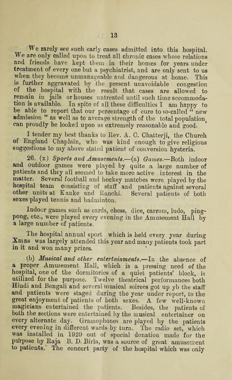 ^ W e rarely see such early cases admitted into this hospital. We are only called upon to treat all chronic cases whose relations and friends have kept them in their homes for years under treatment of every one but a psychiatrist, and are only sent to us when they become unmanageable and dangerous at home. This is further aggravated by the present unavoidable congestion of the hospital with the result that cases are allowed to remain in jails or houses untreated until such time accommoda¬ tion is available. In spite of all these difficulties I am happy to be able to report that our percentage of cure to so-called “ new admission ” as well as to average strength of the total population can proudly be looked upon as extremely reasonable and good. I tender my best thanks to Rev. A. 0. Ohatterji, the Church of England Chaplain, who was kind enough to give religious suggestions to my above stated patient of conversion hysteria. 26. (x ) Sports and Amusements.—-(a) Games.—-Both indoor and outdoor games were played by quite a large number of patients and they all seemed to take more active interest in the matter. Several football and hockey matches were played by the hospital team consisting of staff and patients against several other units at Kanke and Ranchi. Several patients of both sexes played tennis and badminton. Indoor games such as cards, chess, dice, carrom, ludo, ping- pong, etc., were played every evening in the Amusement Hall by a large number of patients. ihe hospital annual sport which is held every year during Xmas was largely attended this year and many patients took part in it and won many prizes. (b) Musical and other entertainments.—In the absence of a proper Amusement Hall, which is a pressing need of the hospital, one of the dormitories of a quiet patients’ block, is utilized for the purpose. Twelve theatrical performances both Hindi and Bengali and several musical soirees got up yb the staff and patients were staged during the year under report, to the great enjoyment of patients of both sexes. A few well-known magicians entertained the patients. Besides, ihe patients of both the sections were entertained by the musical entertainer on every alternate day. Gramophones are played by the patients every evening in different wards by turn. The radio set, which was installed in 1929 out of special donation made for the purpose by Raja B. 13. Birla, was a source of great amusement to patients. The concert party of the hospital which was only