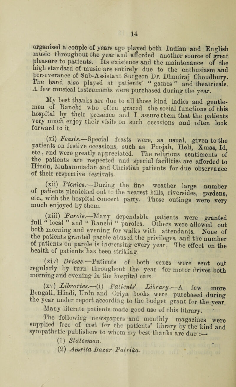 organised a couple of years ago played both Indian and English music throughout the year and afforded another source of great pleasure to patients. Its existence and the maintenance of the liign standard of music are entirely due to the enthusiasm and perseverance of feub-Assistant Surgeon Dr. Dhaniraj Choudhury. The ban a also played at patients’ es games ” and theatricals. A few musical instruments were purchased during the year. My best thanks are due to all those kind ladies and gentle¬ men of Ranchi who often graced the social functions of this hospital by their presence and I assure them that the patients very much enjoy their visits on such occasions and often look forward to it. (xi) Feasts.—Special feasts were, as usual, given to the patients on festive occasions, such as Poojah, Holi, Xmas, Id, etc., and were greatly appreciated. The religious sentiments of the patients are respected and special facilities are afforded to Hindu, inuhammadan and Christian patients for due observance of their respective festivals. (xii) Picnics,^—louring the fine weather large number of patients picnicked out to the nearest hills, riversides, gardens, etc., with the hospital concert party. Those outings were very much enjoyed by them. (xiii) Parole.—Many dependable patients were granted full “ local ” and Ranchi 'J paroles. Others were allowed out both morning and evening for walks with attendants. None of the patients granted parole abused the privileges, and the number of patients on parole is increasing every year. The effect on the health of patients has been striking. (xivi urives. Paxients of both sexes were sent out regularly by turn throughout the year for motor drives both morning and evening in the hospital cars. (xv) Libraries, (i) Patients* Library.■—A few more Bengali, Hindi, Urdu and Oriya books were purchased during the year under report according to the budget grant for the year Many literate patients made good use of this library. The following newspapers and monthly magazines were supplied free of cost for the patients’ library by the kind and sympathetic publishers to whom my best thanks are due (1) Statesman. (2) Amrita Bazar Patrika.