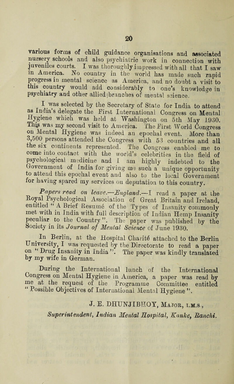 various forms of child guidance organisations and associated nursery schools and also psychiatric work in connection with juveniles courts. I was thoroughly impressed with all that I saw in America. No country in the world has made such rapid progress in mental science as America, and no doubt a visit to this countiy would add considerably to one9s knowledge in psychiatry and other alliedjbranches of mental science. I was selected by the Secretary of State for India to attend as India s delegate the First International Congress on Mental Hygiene which was held at Washington on 5th May 1930. This was my second visit to America. The First World Congress on Mental Hygiene was indeed an epochal event. More than •->,500 persons attended the Congress with 53 countries and all the six continents represented. The Congress enabled me to come into contact with the world’s celebrities in the field of psychological medicine and I am highly indebted to the oveinment of india for giving me such a unique opportunity to attend tnis epochal event and also to the local Government for having spared my services on deputation to this country. Papers read on leave.—England.—I read a paper at the Royal Psychological Association of Great Britain and Ireland, entitled “ A Brief Resume of the Types of Insanity commonly met with in India with full description of Indian Hemp Insanity peculiar to the Country The paper was published by the Society in its Journal of Mental Science of June 1930. # Berlin, at the Hospital Charitd attached to the Berlin University, I was requested by the Directorate to read a paper on “Drug Insanity in India The paper was kindly translated by my wife in German. During the International lunch of the International Congress on Mental Hygiene in America, a paper was read by me at the request of the Programme Committee entitled “ Possible Objectives of International Mental Hygiene”. J. E. DHUNJIBHOY, Majok, i.m.s , Superintendent, Indian Mental Hospital, Kanhe> Ranchi.