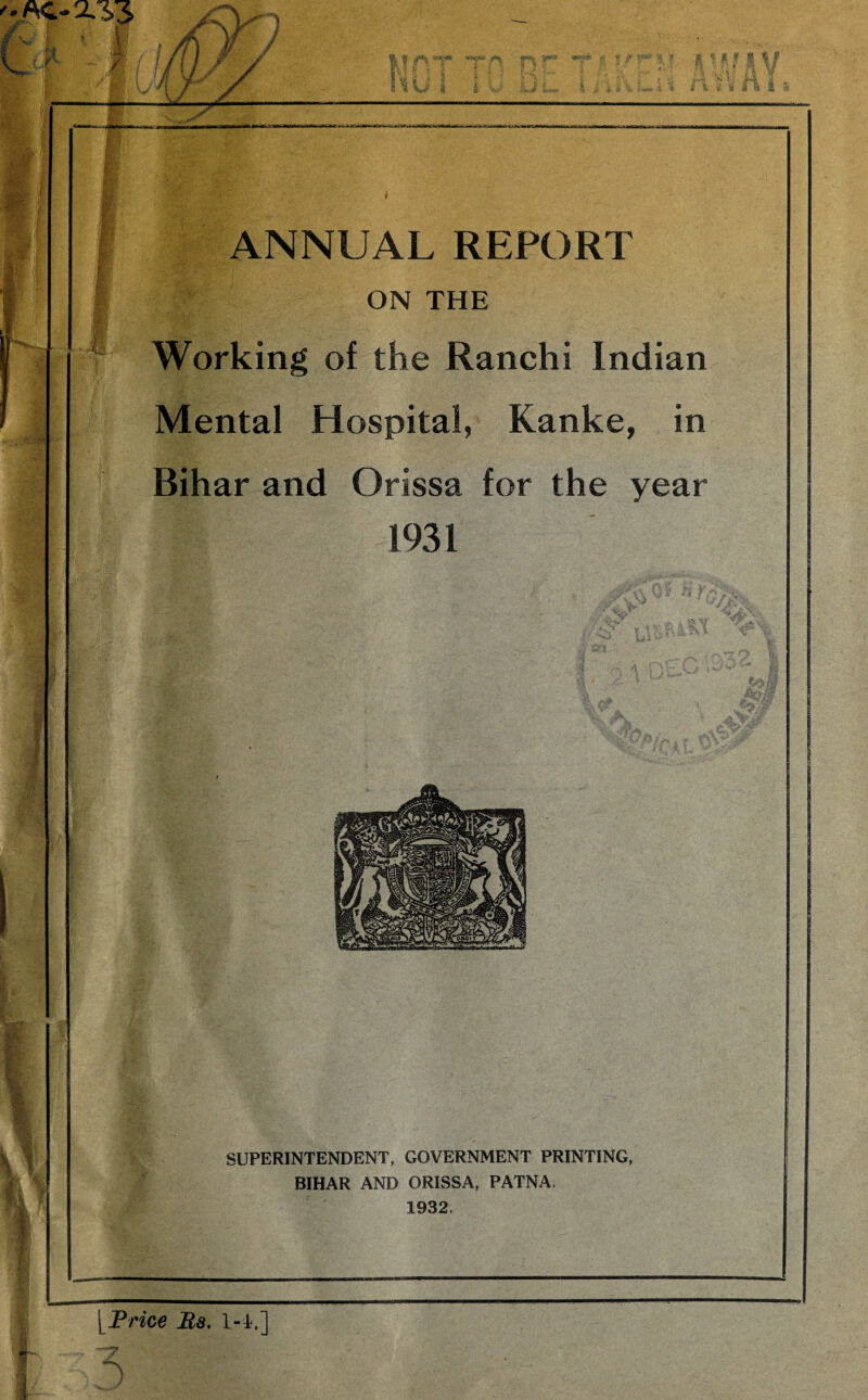 ON THE Working of the Ranchi Indian Mental Hospital, Kanke, in Bihar and Orissa for the year 1931 SUPERINTENDENT, GOVERNMENT PRINTING, BIHAR AND ORISSA, PATNA. 1932. [^Frice Bs. 1-h.]