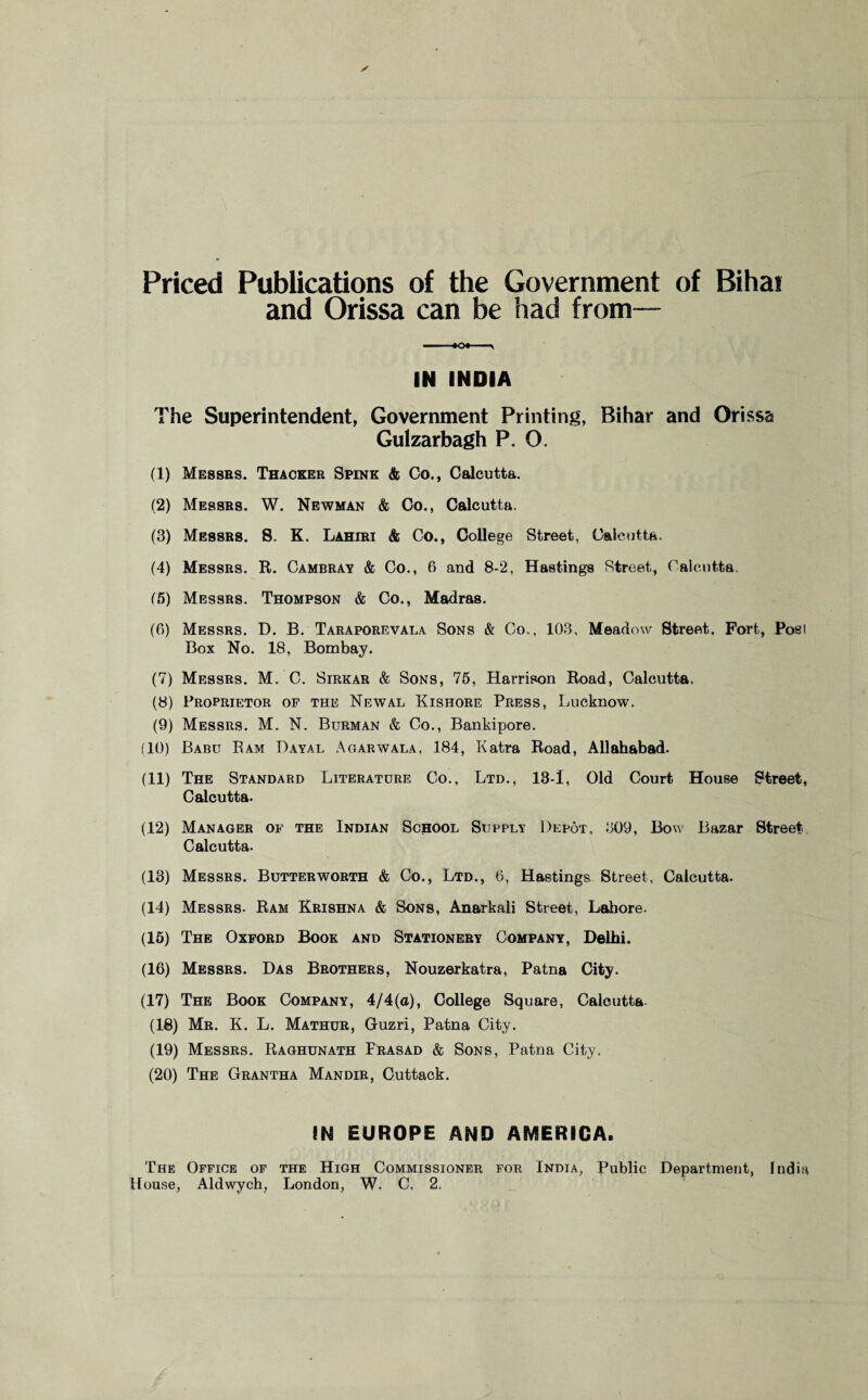 Priced Publications of the Government of Bihai and Orissa can be had from— IN INDIA The Superintendent, Government Printing, Bihar and Orissa Gulzarbagh P. O. (1) Messrs. Thacker Spink & Co., Calcutta. (2) Messrs. W. Newman & Co., Calcutta. (3) Messrs. 8. K. Lahiri & Co., College Street, Calcutta. (4) Messrs. R. Cambray & Co., 6 and 8-2, Hastings Street, Calcutta. (5) Messrs. Thompson & Co., Madras. (6) Messrs. D. B. Taraporevala Sons & Co., 103, Meadow Street, Fort, Post Box No. 18, Bombay. (7) Messrs. M, C. Sirkar & Sons, 75, Harrison Road, Calcutta. (8) Proprietor of the Newal Kishore Press, Lucknow. (9) Messrs. M. N. Burman & Co., Bankipore. 110) Babu Ram Dayal Agarwala, 184, Katra Road, Allahabad. (11) The Standard Literature Co., Ltd., 13-1, Old Court House Street, Calcutta. (12) Manager of the Indian School Supply Depot, 309, Bow Bazar Street Calcutta. (13) Messrs. Butterworth & Co., Ltd., 6, Hastings Street, Calcutta. (14) Messrs. Ram Krishna & Sons, Anarkali Street, Lahore. (15) The Oxford Book and Stationery Company, Delhi. (16) Messrs. Das Brothers, Nouzerkatra, Patna City. (17) The Book Company, 4/4(a), College Square, Calcutta- (18) Mr. K. L. Mathdr, Guzri, Patna City. (19) Messrs. Raghunath Prasad & Sons, Patna City. (20) The Grantha Mandir, Cuttack. IN EUROPE AND AMERICA. The Office of the High Commissioner for India, Public Department, India House, Aldwych, London, W, C, 2.