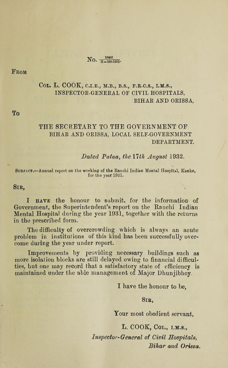 Prom ]VT -10486- H-109-1932 • Col. L. cook, c.i.e., m.b., b.s., f.r.c.s., i.m.s., INSPECTOE-GENEEAL OF CIVIL HOSPITALS, BIHAE AND OEISSA, To THE SECRETAEY TO THE GOVERNMENT OE BIHAE AND OEISSA, LOCAL SELF-GOVEENMENT DEPAETMENT. Dated Fatna, theVlth August 1932. Subject.—Annual report on the working of the Ranchi Indian Mental Hospital, Kanke, for the year 1931. Sir, I HAVE the honour to suhmit, for the informatioD of Government, the Superintendent’s report on the Ranchi Indian Mental Hospital during the year 1931, together with the returns in the prescribed form. The difficulty of overcrowding which is always an acute problem in institutions of this kind has been successfully over¬ come during the year under report. Improvements by providing necessary buildings such as more isolation blocks are still delayed owing to financial difficul¬ ties, but one may record that a satisfactory state of efficiency is maintained under the able management of Major Dhunjibhoy. I have the honour to be, Sir, Your most obedient servant, L. COOK, CoL., I.M.S., Inspector^General of Civil Hospitals^ Bihar and Orissa,