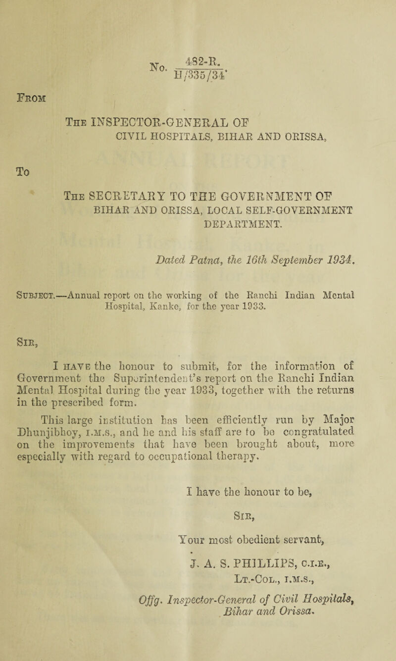 From N o. 48 2° R* 0/335/34' The INSPECTOR-GENERAL GF CIVIL HOSPITALS, BIHAR AND ORISSA, To The SECRETARY TO THE GOVERNMENT OE BIHAR AND ORISSA, LOCAL SELF-GOVERNMENT DEPARTMENT. Dated Patna, the 16th September 1934, Subject,—-Annual report on the working of the Ranchi Indian Mental Hospital, Kanke, for the year 1933. Sib, I have the honour to submit, for the information of Government the Superintendent’s report on the Ranchi Indian Mental Hospital during the year 1933, together with the returns in the prescribed form. This large institution has been efficiently run by Major Hhunjibhoy, i.m.s., and he and his staff are to be congratulated on the improvements that have been brought about, more especially with regard to occupational therapy. I have the honour to be. Sir, Your most obedient servant, J. A. S. PHILLIPS, c.i.32*) Lt.-Col., I.M.S., Ojfg. Inspector-General of Civil Hospitals f Bihar and Orissa.