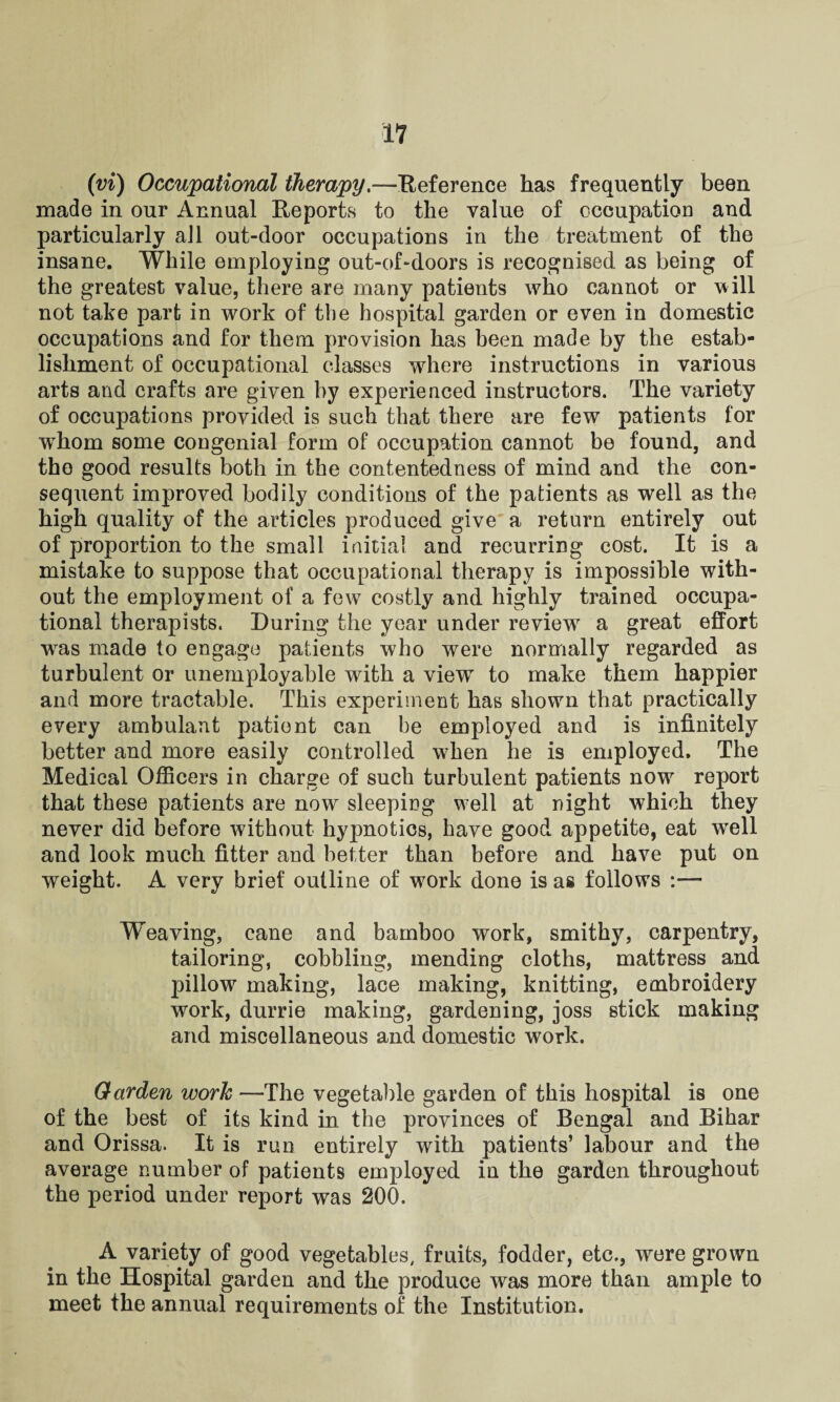 (vi) Occupational therapy.—Reference has frequently been made in our Annual Reports to the value of occupation and particularly all out-door occupations in the treatment of the insane. While employing out-of-doors is recognised as being of the greatest value, there are many patients who cannot or will not take part in work of the hospital garden or even in domestic occupations and for them provision has been made by the estab¬ lishment of occupational classes where instructions in various arts and crafts are given by experienced instructors. The variety of occupations provided is such that there are few patients for wThom some congenial form of occupation cannot be found, and the good results both in the contentedness of mind and the con¬ sequent improved bodily conditions of the patients as well as the high quality of the articles produced give a return entirely out of proportion to the small initial and recurring cost. It is a mistake to suppose that occupational therapy is impossible with¬ out the employment of a few costly and highly trained occupa¬ tional therapists. During the year under review a great effort wras made to engage patients who were normally regarded as turbulent or unemployable with a view to make them happier and more tractable. This experiment has shown that practically every ambulant patient can be employed and is infinitely better and more easily controlled when he is employed. The Medical Officers in charge of such turbulent patients now report that these patients are now sleeping well at night which they never did before without hypnotics, have good appetite, eat wrell and look much fitter and better than before and have put on weight. A very brief outline of work done is as follows :— Weaving, cane and bamboo work, smithy, carpentry, tailoring, cobbling, mending cloths, mattress and pillow making, lace making, knitting, embroidery work, durrie making, gardening, joss stick making and miscellaneous and domestic work. Garden work —The vegetable garden of this hospital is one of the best of its kind in the provinces of Bengal and Bihar and Orissa. It is run entirely with patients’ labour and the average number of patients employed in the garden throughout the period under report was 200. A variety of good vegetables, fruits, fodder, etc., were grown in the Hospital garden and the produce was more than ample to meet the annual requirements of the Institution.