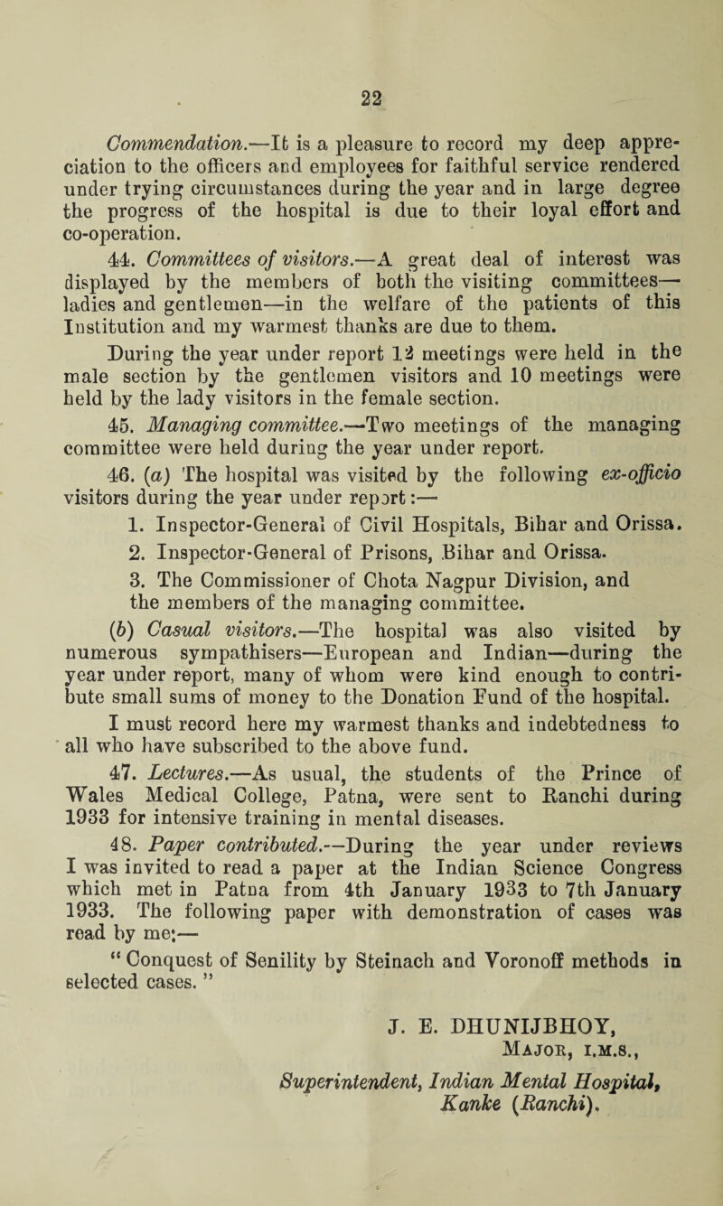 Commendation.—It is a pleasure to record my deep appre¬ ciation to the officers and employees for faithful service rendered under trying circumstances during the year and in large degree the progress of the hospital is due to their loyal effort and co-operation. 44. Committees of visitors.—A. great deal of interest was displayed by the members of both the visiting committees— ladies and gentlemen-—in the welfare of the patients of this Institution and my warmest thanks are due to them. During the year under report VI meetings were held in the male section by the gentlemen visitors and 10 meetings were held by the lady visitors in the female section. 45. Managing committee.—Two meetings of the managing committee were held during the year under report. 46. (a) The hospital was visited by the following ex-officio visitors during the year under report:—* 1. Inspector-General of Civil Hospitals, Bihar and Orissa. 2. Inspector-General of Prisons, Bihar and Orissa. 3. The Commissioner of Chota Nagpur Division, and the members of the managing committee. (b) Casual visitors.—The hospital was also visited by numerous sympathisers—European and Indian—during the year under report, many of whom were kind enough to contri¬ bute small sums of money to the Donation Fund of the hospital. I must record here my warmest thanks and indebtedness to all who have subscribed to the above fund. 47. Lectures.—As usual, the students of the Prince of Wales Medical College, Patna, were sent to Banchi during 1933 for intensive training in mental diseases. 48. Paper contributed.—During the year under reviews I was invited to read a paper at the Indian Science Congress which met in Patna from 4th January 1933 to 7th January 1933. The following paper with demonstration of cases was read by me— “ Conquest of Senility by Sfceinach and Voronoff methods in selected cases. ” J. E. DHUNIJBHOY, Major, i.m.s., Superintendent, Indian Mental Hospital, Kanke (Ranchi).