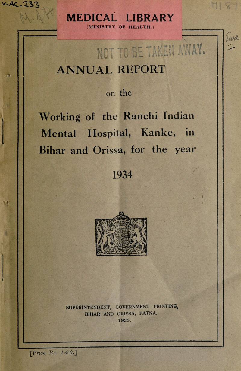 v.Ac.2V3> ;ir. \ \ . \ \ MEDICAL LIBRARY (MINISTRY OF HEALTH.) » a fsgil IV n I b ANNUAL REPORT on the Working of the Ranchi Indian Mental Hospital, Kanke, in Bihar and Orissa, for the year 1934 SUPERINTENDENT, GOVERNMENT PRINTING, BIHAR AND ORISSA, PATNA. 1935. iu& [Price Re.