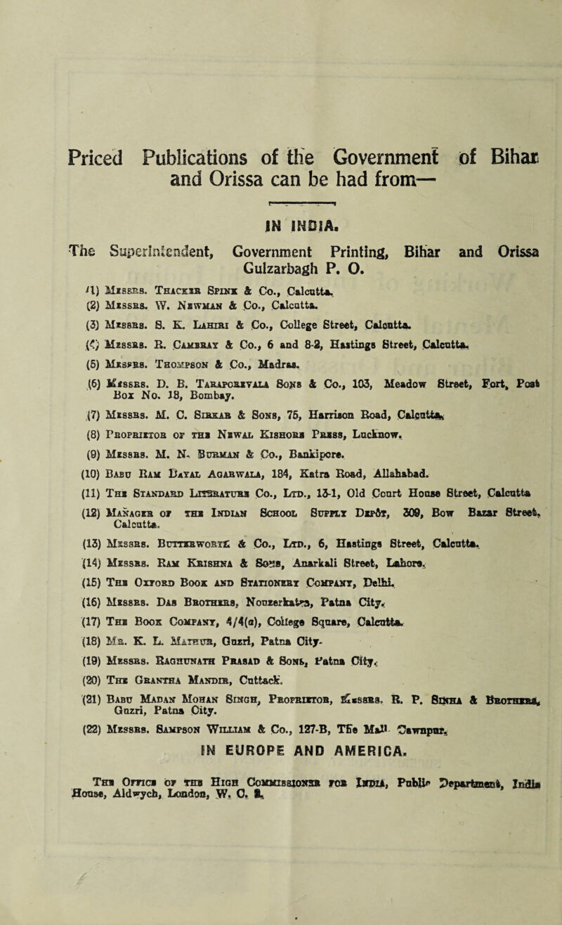 Priced Publications of the Government of Bihar and Orissa can be had from— rri 1 - ' -i IN INDIA. The Superintendent, Government Printing, Bihar and Orissa Guizarbagh P. O. U) Misses. Thaceib, Spink & Co., Calcutta, (2) Misses. W. Ns whan & Co., Calcutta. (3) Misses. S. K. Lahjej & Co., College Street, Calcutta. (<) Misses. li. Camsbay & Co., 6 and 8-2, Hastings Street, Calcutta. i f (5) Misses. Thompson & Co., Madras. (6) Kisses. D. B. Tabapcbxyala Sons & Co., 103, Meadow Street, Fort* Post Box No. 18, Bombay. (7) Messes. M. C. Sibkab & Sons, 75, Harrison Road, Calcutta* (8) Peopbiiiob op ths Nbwal Kisbors Press, Lucknow. (9) Misses. M. Burmin & Co., B&nkipcre. (10) Bajso Ram Bayal Agabwala, 184, Katra Road, Allahabad. (11) Tin Standard LnSRATUBa Co., Ltd., 13-1, Old Court House Street, Calcutta (12) Manages of ths Indian School Supply Dit&t, 309, Bow Bazar 8treet, Calcutta, (13) Misses. Buttebwobt£ & Co., Ltd., 6, Hastings Street, Calcutta. (14) Misses. Ram Krishna & Boss, An&rkali 8treet, Lahore.; (15) Ths Oxford Book and Stationery Company, Delhi. (16) Messes. Das Bbothxrs, Nonzerkat^j, Patna City. (17) The Book Company, 4/4(a), College Square, Calcutta. (18) Mb. K. L. Maxhur, Ouzri, Patna City- Jig) Misses. Raghunath Pbasad & 8ons, Patna City.; (20) The Gbantha Mandir, Cutt&cE (21) Babu Madan Mohan Singh, Profbietob, ^*ssbs. R. P. 8xnha & Brothers, Oozri, Patna City. (22) Messes. Sampson William & Co., 127-B, The MaU Cawnpur, IN EUROPE AND AMERICA- Ths Omc* of thb High Commihstonsb fob India, Public Department, India House, Aldwych, London, W, 0. %,