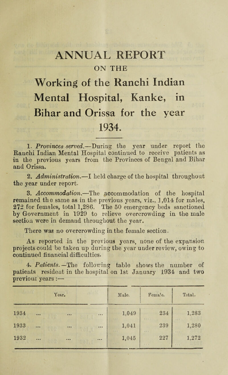 ANNUAL REPORT ON THE Working of the Ranchi Indian Mental Hospital, Kanke, in Bihar and Orissa for the year 1934. 1. Provinces served.—During the year under report the Ranchi Indian Mental Hospital continued to receive patients as in the previous years from the Provinces of Bengal and Bihar and Orissa, 2. Administration.’— I held charge of the hospital throughout the year under report. 3. Accommodation.—The .accommodation of the hospital remained the same as in the previous years, viz., ] ,014 for males, 272 for females, total 1,286. The 50 emergency beds sanctioned by Government in 1929 to relieve overcrowding in the male section were in demand throughout the year. There was no overcrowding in the female section. As reported in the previous years, none of the expansion projects could be taken up during the year under review, owing to continued financial difficulties. 4. Patients. —The following table shows the number of patients resident in the hospital on 1st January 1934 and two previous years :— Year, Male. Female. Total. 1934 1,049 234 1,283 1933 1,041 239 1,280 1932 1,045 227 1,272