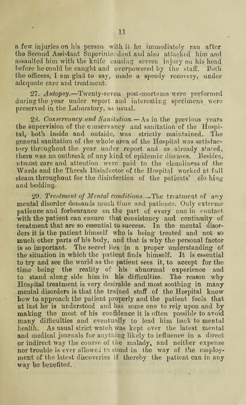 a few injuries on his person with it lie immediately ran after the Second Assistant Superintendent and also attacked him and assaulted him with the knife causing severe injury on his head before he could be caught and overpowered by the staff. Both the officers, I am glad to say, made a speedy recovery, under adequate care and treatment. 27. Autopsy.—Twenty-seven post-mortems were performed during the year under report and interesting specimens were preserved in the Laboratory, as usual, 28. Conservancy and Sanitation. — As in the previous years the supervision of the conservancy and sanitation of the Hospi¬ tal. both inside and outside, was strictly maintained. The general sanitation of the wffiole area of the Hospital was satisfac¬ tory throughout the year under report and as already stated, there was no outbreak of any kind of epidemic diseases. Besides,, utmost care and attention were paid to the cleanliness of the Wards and the Thresh Disinfector of the Hospital worked at full steam throughout for the disinfection of the patients’ clo hing and bedding, 29. Treatment of Mental conditions._The treatment of any mental disorder demands much time and patience. Only extreme patience and forbearance on the part of every one in contact with the patient can ensure that consistency and continuity of treatment that are so essential to success. In the mental disor¬ ders it is the patient himself who is being treated and not so much other parts of his body, and that is why the personal factor is so important. The secret lies, in a proper understanding of the situation in which the patient finds himself. It is essential to try and see the world as the patient sees it, to accept for the time being the reality of his abnormal experience and to stand along side him in his difficulties. The reason why Hospital treatment is very desirable and most soothing in many mental disorders is that the trained staff of the Hospital know bow to approach the patient properly and the patient feels that at last he is understood and has some one to rely upon and by making the most of his confidence it is often possible to avoid many difficulties and eventually to lead him back to mental health. As usual strict watch was kept over the latest mental and medical journals for anything likely to influence in a direct or indirect way the course of the malady, and neither expense nor trouble is ever allowed to stand in the way of the employ¬ ment of the latest discoveries if thereby the patient can in any way he benefited.