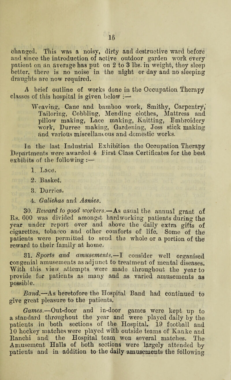 changed. This was a noisy, dirty and destructive ward beford and since the introduction of active outdoor garden work every patient on an average has put on 2 to 3 lbs. in weight, they sleep better, there is no noise in the night or day and no sleeping draughts are now required. A brief outline of works done in the Occupation Therapy classes of this hospital is given below :— Weaving, Cane and bamboo work, Smithy, Carpentry ^ Tailoring, Cobbling, Mending clothes, Mattress and pillow making, Lace making, Knitting, Embroidery work, Durree making, Gardening, Joss stick making and varioiis miscellantous and domestic works. In the last Industrial Exhibition the Occupation Therapy Departments were awarded 4 First Class Certificates for the best exhibits of the following :—* 1. Lace* 2. Basket. 3. Durries* 4. Galichas and Asnies. 30. Reward to good workers.—As usual the annual grant of Rs. 600 was divided amongst hardworking patients during the year under report over and above the daily extra gifts of cigarettes, tobacco and other comforts of life. Some of the patients were permitted to send the whole or a portion of the reward to their family at home. 81. Sports and amusements.—I consider well organised congenial amusements as adjunct to treatment of mental diseases. With this view attempts were made throughout the year to provide for patients as many and as varied amusements as possible. Band.-^A.s heretofore the Hospital Band had continued to give great pleasure to the patients. Games.-Out-door and in-door games were kept up to a standard throughout the year and were played daily by the patients in both sections of the Hospital. 19 football and 10 hockey matches were played with outside teams of Kanke and Ranchi and the Hospital team won several matches. The Amusement Halls of both sections were largely attended by patients and in addition to the daily amusements the following