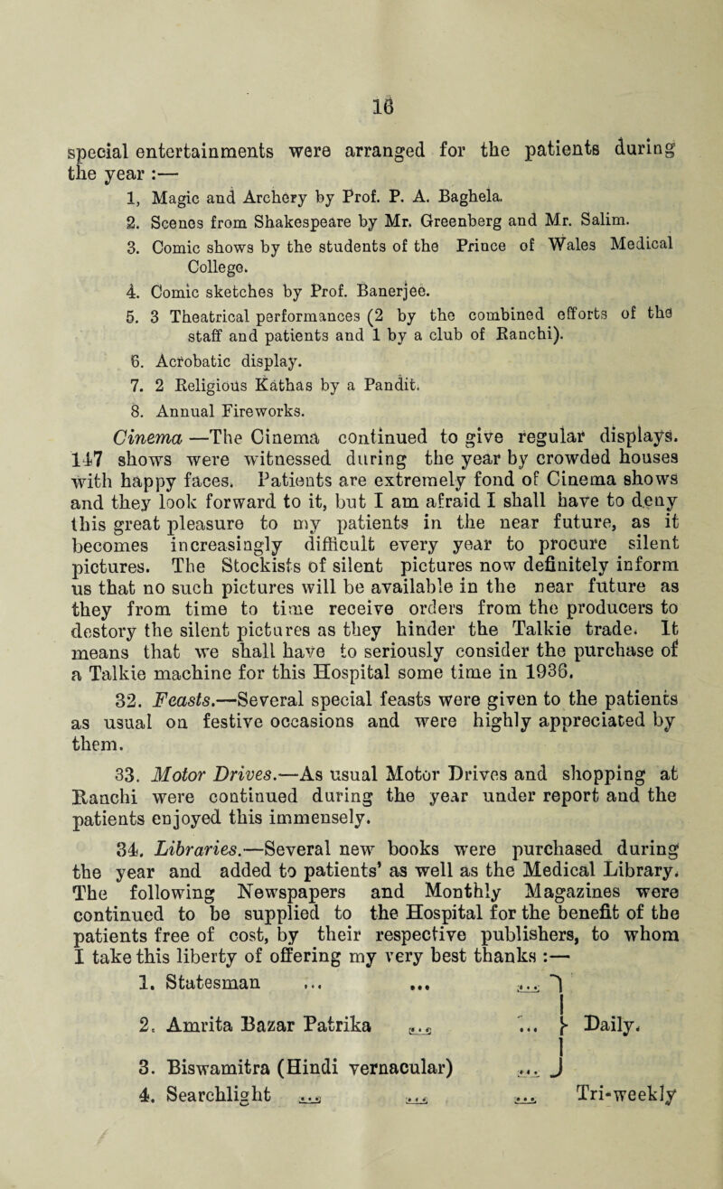 special entertainments were arranged for the patients during the year :— 1. Magic and Archery by Prof. P. A. Baghela. 2. Scenes from Shakespeare by Mr. Greenberg and Mr. Salim. 3. Comic shows by the students of the Prince of Wales Medical College. 4. Comic sketches by Prof. Banerjee. 5. 3 Theatrical performances (2 by the combined efforts of the staff and patients and 1 by a club of Ranchi). 6. Acrobatic display. 7. 2 Religious Kathas by a Pandit. 8. Annual Fireworks. Cinema —The Cinema continued to give regular displays. 147 shows were witnessed during the year by crowded houses with happy faces. Patients are extremely fond of Cinema shows and they look forward to it, but I am afraid I shall have to deny this great pleasure to my patients in the near future, as it becomes increasingly difficult every year to procure silent pictures. The Stockists of silent pictures now definitely inform us that no such pictures will be available in the near future as they from time to time receive orders from the producers to destory the silent pictures as they hinder the Talkie trade. It means that we shall have to seriously consider the purchase of a Talkie machine for this Hospital some time in 1938. 82. Feasts.—Several special feasts were given to the patients as usual on festive occasions and were highly appreciated by them. 33. Motor Drives.—As usual Motor Drives and shopping at Kanchi were continued during the year under report and the patients enjoyed this immensely. 34. Libraries.—Several new books were purchased during the year and added to patients’ as well as the Medical Library* The following Newspapers and Monthly Magazines were continued to be supplied to the Hospital for the benefit of the patients free of cost, by their respective publishers, to whom I take this liberty of offering my very best thanks :— 1. Statesman ... ... 2= Amrita Bazar Patrika ► Daily* 3. Biswamitra (Hindi vernacular) 4. Searchlight 4 I ^ Tri-weekly