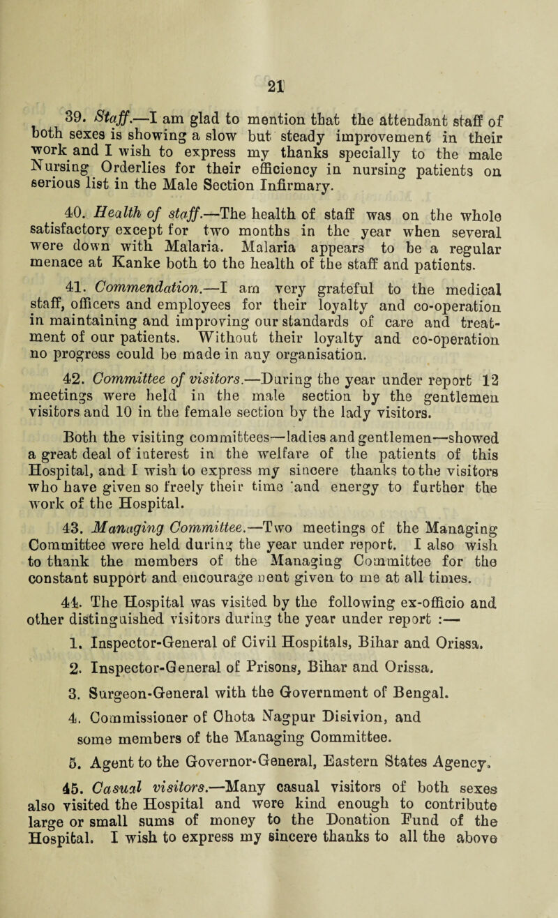 39. Staff.—I am glad to mention that the attendant staff of both sexes is showing a slow but steady improvement in their work and I wish to express my thanks specially to the male Nursing Orderlies for their efficiency in nursing patients on serious list in the Male Section Infirmary. 40. Health of staff.—The health of staff was on the whole satisfactory except for two months in the year when several were down with Malaria. Malaria appears to be a regular menace at Kanke both to the health of the staff and patients. 41. Commendation.—I arn very grateful to the medical staff, officers and employees for their loyalty and co-operation in maintaining and improving our standards of care and treat¬ ment of our patients. Without their loyalty and co-operation no progress could be made in any organisation. 42. Committee of visitors.—During the year under report 12 meetings were held in the male section by the gentlemen visitors and 10 in the female section by the lady visitors. Both the visiting committees—ladies and gentlemen—showed a great deal of interest in the welfare of the patients of this Hospital, and I wish to express my sincere thanks to the visitors who have given so freely their time 'and energy to further the wrork of the Hospital. 43. Managing Committee.—Two meetings of the Managing Committee were held during the year under report. I also wish to thank the members of the Managing Committee for the constant support and encourage cent given to me at all times. 44. The Hospital was visited by the following ex-officio and other distinguished visitors during the year under report :— 1. Inspector-General of Civil Hospitals, Bihar and Orissa. 2. Inspector-General of Prisons, Bihar and Orissa. 3. Surgeon-General with the Government of Bengal. 4. Commissioner of Ohota Nagpur Disivion, and some members of the Managing Gommittee. 5. Agent to the Governor-General, Eastern States Agency, 45. Casual visitors.—Many casual visitors of both sexes also visited the Hospital and were kind enough to contribute large or small sums of money to the Donation Eund of the Hospital. I wish to express my sincere thanks to all the above