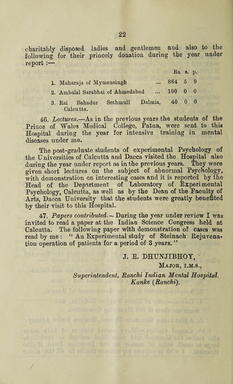 charitably disposed ladies and gentlemen and also to the following for their princely donation during the year under report :— Rs. a. p. 1. Maharaja of Mymensingh ... 864 5 9 2. Ambalal Sarabhai of Ahmedabad ... 100 0 0 3. Rai Bahadur Sethmull Dalmia, 40 0 0 Calcutta. 46. Lectures.—As in the previous years the students of the Prince of Wales Medical College, Patna, were sent to this Hospital during the year for intensive training in mental diseases under me. The post-graduate students of experimental Psychology of the Universities of Calcutta and Dacca visited the Hospital also during the year under report as in the previous years. They were given short lectures on the subject of abnormal Psychology, with demonstration on interesting cases and it is reported by the Head of the Department of Laboratory of Experimental Psychology, Calcutta, as well as by the Dean of the Eaculty of Art3, Dacca University that the students were greatly benefited by their visit to this Hospital. 47. Papers contributed.— During the year under review I was invited to read a paper at the Indian Science Congress held at Calcutta. The following paper with demonstration of cases was read by me : “ An Experimental study of Steinach Rejuvena¬ tion operation of patients for a period of 3 years. ” J. E. DHUNJIBHOY, Major, i.m.s., Superintendent, Ranchi Indian Mental Hospital, Kanke (Ranchi).