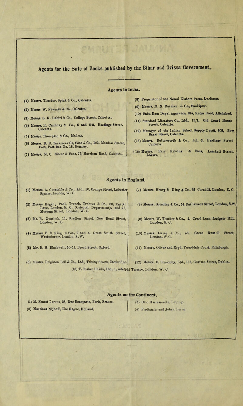 Agents for the Sale of Books published by the Bihar and Orissa Government Agents In India. (1) Messrs. Thacker, Spink & Co., Calcutta. (8) Proprietor of the Newal Kishore Press, Lucknow. (2) Messrs. W. Newman & Co., Calcutta. (9) Messrs. M. N. Barman & Co., BankipuT. (10) Babu Ram Dayal Agarwala, 184, Katm Road, Allahabad. (8) Messrs. S. K. Lahiri & Co., College Street, Calcutta. (4) Messrs. R. Cambray & Co., 6 and 8-2, Hastings Street, Calcutta. (11) Standard Literature Co., Ltd., 13/1, Old Court House Street, Calcutta. (12) Manager of the Indian School Supply Depdt, 809, Bow Dn ■ All Q 1*0 loili 4*0 (5) Messrs. Thompson & Co., Madras. (6) Messrs. D. B. Taraporevala, Sons & Co., 103, Meadow Street, Fort, Post Box No. 18, Bombay. (7) Messrs. M. C. Sircar & Sons, 75, Harrison Road, Calcutta^ ij&Zcir cUreGCj LaiCUlb«« (13) Messrs. Butterworth & Co., Ld., 6, Hastings Street Calcutta. (14) Messrs. Ram Krishna & Sons, Anatkali Street, Lahore. Agents In England. t ■ (1) Messrs. A. Constable &. Co., Ltd., 10, Orange Street, Leicester Square, London, W. C. (7) Messrs Henry S Eing & Co., 66 Cornhill, London, E. C. (2) Messrs. Kegan, Paul, Trench, Trnbner & Co., 68, Carter Lane, London, E. C. (Oriental Department), and 25, Museum Street, London, W. C. (8) Messrs. Grindl&y & Co,, 64, Parliament Street, London, S.W. (8) Mr. B. Quaritoh, 11, Grafton Street, New Bond Street, London, W. C. (8) Messrs. W. Thacker & Co., 2, Creed Lane, Ludgato HiU, London, E. C. (4) Messrs. P. S. King & Son, 2 and 4, Great Smith Street, Westminster, London, S. W. (10) Messrs. Lnzac & Co., 46, Great Russell Street, London, W.C. (6) Mr. B. H. Blackwell, 60*51, Broad Street, Oxford. (11) Messrs. Oliver and Boyd, Tweeddale Court, Edinburgh. (6) Messrs. Deighton Bell & Co., Ltd., Trinity Street, Cambridge. (12) Messrs. E. Ponsonby, Ltd., IIS, Grafton Street, Dublin. (13) T. Fisher Unwin, Ltd., 1, Adelphi Terrace, London, W. C , 4 Agents on the Continent. (i) M. Ernest Leroux, 28, Sue Bonaparte, Paris, France. (3) Otto Harrassowitz, Leipzig,