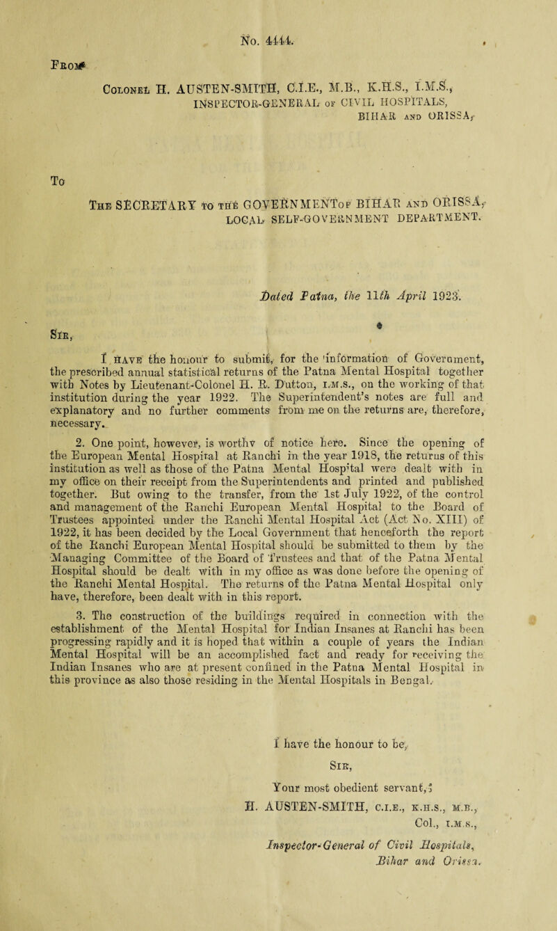 PROM!* Colonel H. AUSTEN-SMITH, C.X.E., M.B., K.H.S., INSPECTOR-GENERAL of civil hospitals, BIHAR and ORISSA, To The SECRETARY to the GOVERNMENTof BIHAR and ORISSA, LOCAL SELF-GOVERNMENT DEPARTMENT. Bated 'Faina, ilie 1 Ifh April 1928. S tR,- 1 have the honour to submit, for the 'information of Government, the prescribed annual statistical returns of the Patna Mental Hospital together with Notes by LieutenanGColonel H. R. Button, i.m.s., on the working of that institution during the year 1922. The Superintendent’s notes are full and explanatory and no further comments' from me on the returns are, therefore, necessary. 2. One point, however, is worthv of notice here. Since the opening of the European Mental Hospital at Ranchi in the year 1913, the returns of this institution as well as those of the Patna Mental Hospital were dealt with in my office on their receipt from the Superintendents and printed and published together. But owing to the transfer, from the 1st July 1922, of the control and management of the Ranchi European Mental Hospital to the Board of Trustees appointed under the Ranchi Mental Hospital Act (Act No. XIII) of 1922, it has been decided by the Local Government that henceforth the report of the Ranchi European Mental Hospital should he submitted to them by the •Managing Committee of the Board of Trustees and that of the Patna Mental Hospital should be dealt With in my office as was done before the opening of the Ranchi Mental Hospital. The returns of the Patna Mental Hospital only have, therefore, been dealt with in this report. 3. The construction of the buildings required in connection with the establishment of the Mental Hospital for Indian Insanes at Ranchi has been progressing rapidly and it is hoped that within a couple of years the Indian Mental Hospital will be an accomplished fact and ready for receiving the Indian Insanes who are at present confined in the Patna Mental Hospital in this province as also those residing in the Mental Hospitals in Bengal. i have the honour to be, Sir, Your most obedient servant, 5 H. AUSTEN-SMITH, c.i.e., k.h.s., mi, Col., I.M.S., Inspector- General of Civil Hospitals, Bihar and Orissa.