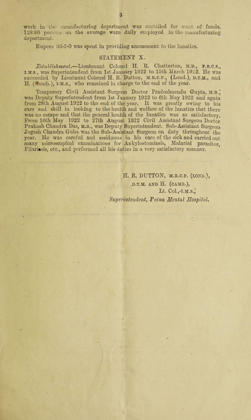 work in t * manufacturing department was curtailed for wai t of funds. 128'90 per ..s on the average were daily employed in tire manufacturing department. Rupees 96-5-0 was spent in providing amusement to the lunatics. STATEMENT X. Establishment.—Lieutenant Colonel H. R. Cliatterton, M.D., f.r.c.s., I. M.S., was Superintendent from 1st January 1922 to 15th March 1922, He was succeeded by Lieutnant Colonel H. R. Dutton, m.e.c.p., (Lond.), d.t.m,, and II. (iamb.), i.m.s., who remained in charge to the end of the year. Temporary Civil Assistant Surgeon Doctor Pradoshnendu Gupta, m.b., was Deputy Superintendent from 1st January 1922 to 6th May 1922 and again from 28th August 1922 to the end of the year. It was greatly owing to his care and skill in looking to the health and welfare of the lunatics that there w'as no escape and that the general health of the lunatics was so satisfactory. Prom 16th May 1922 to 27th August 1922 Civil Assistant Surgeon Doctor Prakash Chandra Das, m.b., was Deputy Superintendent. Sub-Assistant Surgeon Jogesh Chandra Guha was the Sub-Assistant Surgeon on duty throughout the year. He was careful and assiduous in his care of the sick and carried out many microscopical examinations for Ankylostomiasis, Malarial parasites, Eilariftsis, etc., and performed all his duties in a very satisfactory manner. H. R. DUTTON, m.e.c.p. (lond.), D.T.M. AND H. (CAMB.), Lt. Co1.,-i.m.s.J Superintendent, Fatna Mental Hospital,