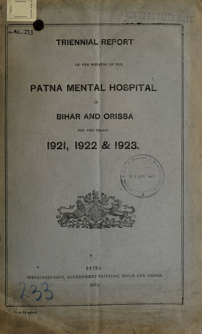 HOSPITAL CO CO O K 3±n±IJLSNI V* AO 233 TRIENNIAL REPORT f ; ON THE WOE KING OF THE PATNA MENTAL HOSPITAL BIHAR AND ORISSA FOR THE YEARS 1921, 1922 & 1923 / ■ • Pi TNA: SUPERINTENDENT, GOVERNMENT PRINTING; BIHAR AND ORISSA, ■ J & ^ \ liMAiaMMMli: if Price 14 annas. . < ■.1 '■&' . r;yA Sjf >i,i