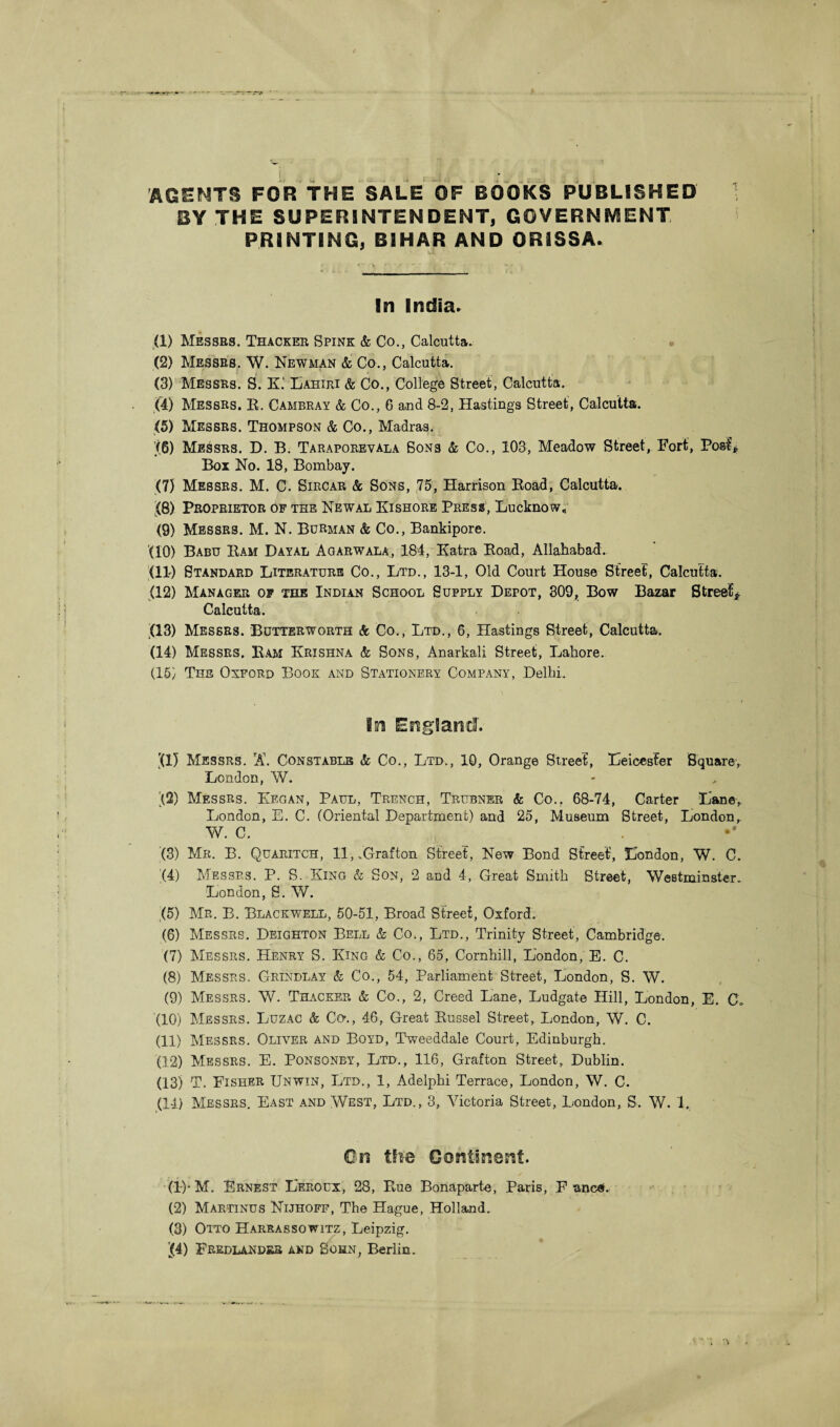 AGENTS FOR THE SALE OF BOOKS PUBLISHED BY THE SUPERINTENDENT, GOVERNMENT PRINTING, BIHAR AND ORISSA. In India. (1) Messrs. Thacker Spink & Co., Calcutta. (2) Messrs, W. Newman & Co., Calcutta. (3) Messrs. Si. K‘ Lahiri & Co., College Street, Calcutta. (4) Messrs. E. Cambray & Co., 6 and 8-2, Hastings Street, Calcutta. (5) Messrs. Thompson & Co., Madras. [(6) Messrs. D. B. Taraporevala Sons & Co., 103, Meadow Street, Fort, Post* Box No. 18, Bombay. (7) Messrs. M. C. Sircar & Sons, 75, Harrison Road, Calcutta. (8) Proprietor of the Newal Kishore Press, Lucknow, (9) Messrs. M. N. Burman & Co., Bankipore. (10) Babu Ram Dayal Agarwala, 184, Katra Road, Allahabad. (11) Standard Literature Co., Ltd., 13-1, Old Court House Street, Calcutta. (12) Manager of the Indian School Supply Depot, 309, Bow Bazar Street* Calcutta. (13) Messrs. Butterworth & Co., Ltd., 6, Hastings Street, Calcutta. (14) Messrs. Ram Krishna & Sons, Anarkali Street, Lahore. (15) The Oxford Book and Stationery Company, Delhi. In England. '(1) Messrs. A\ Constable & Co., Ltd., 10, Orange Street, Leicester Square, London, W. )(2) Messrs. Kegan, Paul, Trench, Trubner & Co.. 68-74, Carter Lane, London, E. C. (Oriental Department) and 25, Museum Street, London, W. C. (3) Mr. B. Quaritch, 11,.Grafton Street, New Bond Street, London, W. C. (4) Messrs. P. S. King & Son, 2 and 4, Great Smith Street, Westminster. London, S. W. (5) Mr. B. Blackwell, 50-51, Broad Street, Oxford. (6) Messrs. Deighton Bell & Co., Ltd., Trinity Street, Cambridge. (7) Messrs. Henry S. King & Co., 65, Cornhill, London, E. C. (8) Messrs, Grindlay & Co., 54, Parliament Street, London, S. W. (9) Messrs. W. Thacker & Co., 2, Creed Lane, Ludgate Hill, London, E. C* (10) Messrs. Luzac & Co\, 46, Great Russel Street,. London, W. C. (11) Messrs. Oliver and Boyd, Tweeddale Court, Edinburgh. (12) Messrs. E. Ponsonby, Ltd., 116, Grafton Street, Dublin. (13) T. Fisher Unwin, Ltd., 1, Adelphi Terrace, London, W. C. (14) Messrs. East and West, Ltd., 3, Victoria Street, London, S. W. 1. On the Continent. (!)• M. Ernest Leroux, 28, Rue Bonaparte, Paris, F anca. (2) Martinus Nijhoff, The Hague, Holland. (3) Otto Harrassqwitz, Leipzig. (4) Fredlander and Sohn, Berlin.