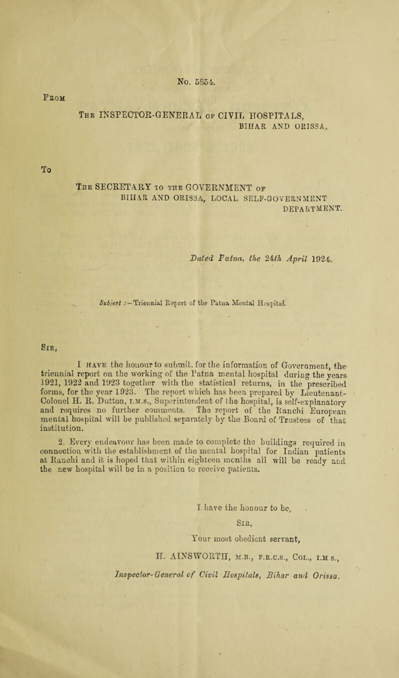 No. 5854.. From The INSPECTOR-GENERAL op CIVIL HOSPITALS, BIHAR AND ORISSA, To The SECRETARY iq the GOVERNMENT of BIIIAR AND ORISSA.,. LOCAL SELF-GOVERNMENT DEPARTMENT. Dated Fatna, the 24th April 1924.. Subject Triennial Report of the Patna Mental Hospital! Sir, I have: the honour to submit, for the information of Government, the triennial report on the working of the Patna mental hospital during the years 1921, 1922 and 1923 together with the statistical returns, in the prescribed forms, for the year 1923. The report which has been prepared by Lieutenant- Colonel H. 1L Dutton, i.m.s., Superintendent of She hospital, is self-explanatory and requires no further comments. The report of the Bancbi European mental hospital will be published separately by the Board of Trustees of that institution. 2. Every endeavour has been made to complete the buildings required in connection with the establishment of the mental hospital for Indian patients at Ranchi and it is hoped that within eighteen months all will be ready and. the new hospital will be in a position to receive patients. I have the honour to ber Sir, Your most obedient servant, H. AINSWORTH, m.b., f.r.c.s., Col., i.m.s., Inspector-General of Civil Hospitals, Bihar and Orissa.