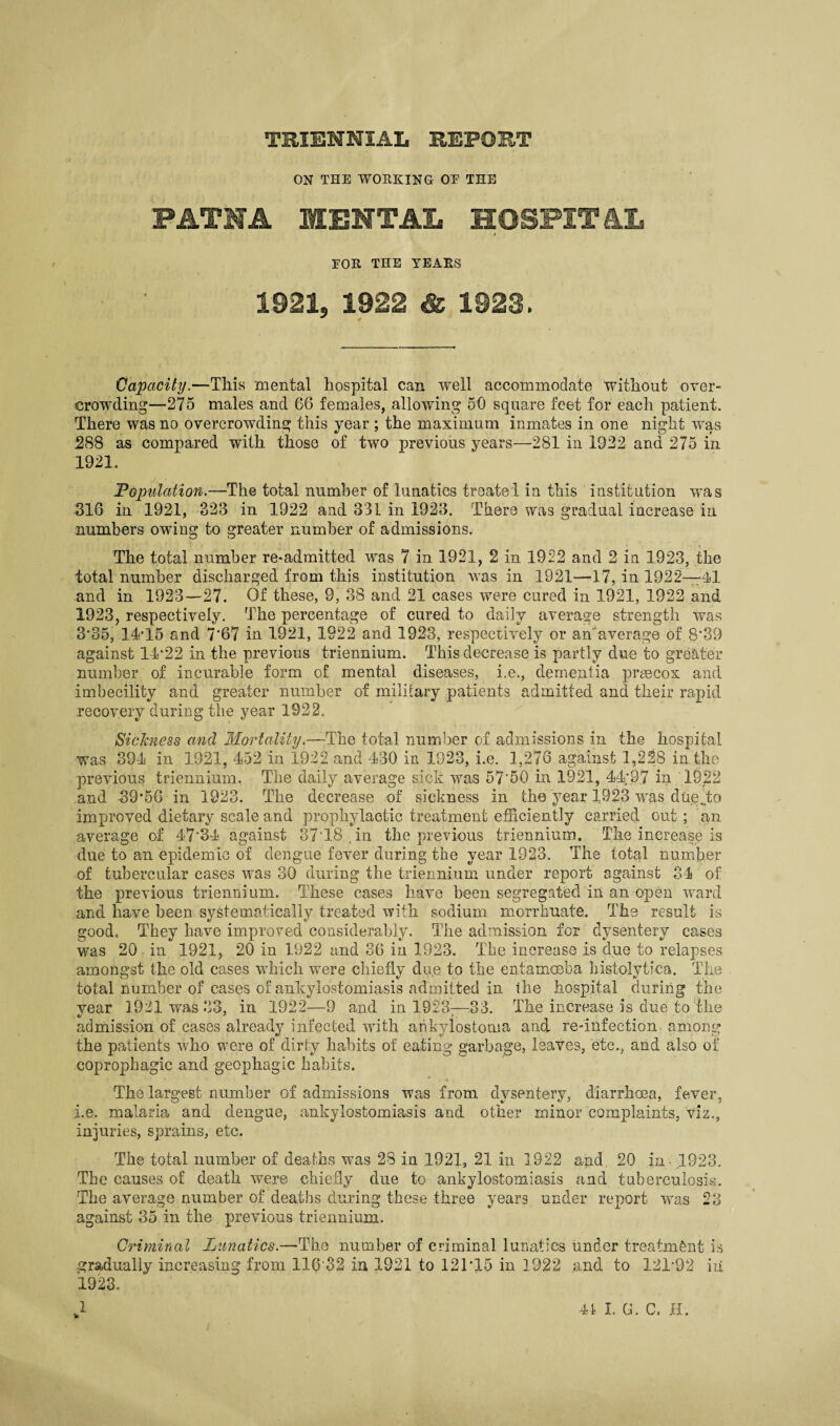 ON THE WORKING OE THE PATS’A MENTAL HOSPITAL FOR THE YEARS 1921, 1922 & 1923. Capacity.—This mental hospital can well accommodate without over¬ crowding—275 males and 66 females, allowing 50 square feet for each patient. There was no overcrowding this year ; the maximum inmates in one night was 288 as compared with those of two previous years—281 in 1922 and 275 in 1921. Population.—The total number of lunatics treated in this institution was 316 in 1921, 323 in 1922 and 331 in 1923. There was gradual increase in numbers owing to greater number of admissions. The total number re*admitted was 7 in 1921, 2 in 1922 and 2 in 1923, the total number discharged from this institution was in 1921—17, in 1922—41 and in 1923—27. Of these, 9, 38 and 21 cases were cured in 1921, 1922 and 1923, respectively. The percentage of cured to daily average strength was 3’35, 14-15 and 7*67 in 1921, 1922 and 1923, respectively or an'average of. 8'39 against 14*22 in the previous triennium. This decrease is partly due to greater number of incurable form of mental diseases, i.e., dementia praecox and imbecility and greater number of military patients admitted and their rapid recovery during the year 1922. Sickness and Mortality.—The total number of admissions in the hospital was 394 in 1921, 452 in 1922 and 430 in 1923, i.e. 1,276 against 1,228 in the previous triennium. The daily average sick was 57'50 in 1921, 44;97 in 1922 and 39’56 in 1923. The decrease of sickness in the year 1923 was due do improved dietary scale and prophylactic treatment efficiently carried out ; an average of 47'84 against 3718 in the previous triennium. The increase is due to an epidemic of dengue fever during the year 1923. The total number of tubercular cases was 30 during the triennium under report against 34 of the previous triennium. These cases have been segregated in an open ward and have been systematically treated with sodium morrhuate. The result is good. They have improved considerably. The admission for dysentery cases was 20 in 1921, 20 in 1922 and 36 in 1923. The increase is due to relapses amongst the old eases which were chiefly due to the entamoeba histolytica. The total number of cases of ankylostomiasis admitted in the hospital during the year 1921 was 83, in 1922—9 and in 1923—33. The increase is due to the admission of eases already infected with ankylostouia and re-infection among the patients who were of dirty habits of eating garbage, leaves, etc., and also of coprophagic and geophagic habits. The largest number of admissions was from dysentery, diarrhoea, fever, i.e. malaria and dengue, ankylostomiasis and other minor complaints, viz., injuries, sprains, etc. The total number of deaths was 28 in 1921, 21 in 1922 and. 20 in .1923. The causes of death were chiefly due to ankylostomiasis and tuberculosis. The average number of deaths during these three years under report was 28 against 35 in the previous triennium. Criminal Lunatics.—The number of criminal lunatics under treatment is gradually increasing from X16'32 in 1921 to 121'15 in 1922 and to 121-92 iii 1923, v