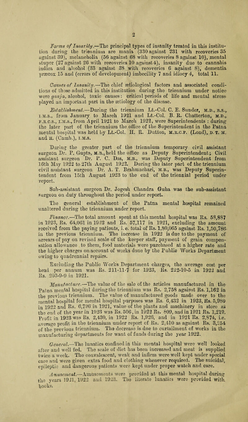 Forms of Fnsar.ityThe principal types of insanity treated in this institu¬ tion during the triennium are mania (330 against 231 with recoveries 35 against 39), melancholia (56 against 68 with recoveries 8 against 10), mental stupor (27 against 26 with recoveries 10 against 4), insanity due to cannabis indica and alcohol (33 against 38 with recoveries 6 against 8), dementia prsecox 15 and (errors of development) imbecility 7 and idiocy 4, total 11. Causes of Insanity.—The chief eetiological factors and associated condi¬ tions of those admitted in this institution during tho triennium under notice were ganja, alcohol, toxic causes: critical periods of life and mental stress played an important part in the infciology of the disease. Establishment.—During the triennium Lt.-Col. C. E. Sunder, m.d., b.s.,, i.m.s., from January to March 1921 and Lt.-Col. B. B. Chatterton, m.d., p.R.c.s., iiM.s., from April 1921 to March 1922, were Superintendents : during the later part of the triennium the office of the Superintendent in the Patna mental hospital was held by Lt.-Col. H. R. Dutton, m.b.c.p. (Lond), d. t. m. and n. (Camb.), i.m.s. During the greater part of the triennium temporary civil assistant surgeon Dr. P. Gupta, m.b..,held the office as Deputy Superintendent; Civil assistant surgeon Dr. P. C. Das, m.b., was Deputy Superintendent from 16th May 1922 to 27th August 1922. During the later part of the triennium civil assistant surgeon Dr. A. T. Brahmachari, m.b., was Deputy Superin¬ tendent from 15th August 1928 to the end of the triennial period under report. Sub-assistant surgeon Dr.. Jogesh Chandra Guha was the sub-assistant surgeon on duty throughout the period under report* The general establishment of the Patna mental hospital remained unaltered during the triennium under report. Finance.—The total amount spent at this mental hospital was Bs. 58,887 in 1923, Bs. 64,061 in 1922 and Bs. 57,117 in 1921, excluding the amount received from the paying patients, i.e. total of Bs. 1,80,065 against Bs. 1,50,786 in the previous triennium. The increase in 1922 is due to the payment of arrears of pay on revised scale of the keeper staff, payment of grain compen¬ sation allowance to them, food materials were purchased at a higher rate and the higher charges on account of works done by the Publie Works Department owing to quadrennial repairs. Excluding the Public Works Department charges, the average cost per head per annum was Bs.. 211-11-7 fox* 1923, Bs. 222-10-5 in. 1922 and Bs. 203-9-9 in 1921. Manufacture.—The value of the sale of the articles manufactured in the Patna mental hospital during the triennium was Pts. 2,758 against Bs. 1,162 in the previous triennium. The value of manufactured goods made over to the mental hospital for mental hospital purposes was Bs. 6,432 in 1923, Bs. 5,980 in 1922 and Bs, 6,796 in 1921, value of the plants and machinery in store a6 the end of the year in 1923 was Bs. 506, in 1922 Bs. 809, and in 1921 Bs. 1,219. Profit in 1923 was Bs. 2,430, in 1922 Bs. 1,926, and in 1921 Bs. 2,S74, i.e. average profit in the triennium under report of Bs. 2,410 as against Bs. 3,254 of the previous triennium. The decrease is due to curtailment of works in the manufacturing departments for want of funds during the year 1922. General.—The lunatics confined in this mental hospital were well looked after and well fed. The scale of diet has been increased and meat is supplied twice a week. The convalescent, weak and infirm were well kept under special care and were given extra food and clothing whenever required. The suicidal, epileptic and dangerous patients were kept under proper watch and care. Amusement.—-Amusements were provided at this mental hospital during tho years 1921, 1922 and 1923. The literate lunatics were provided with, hooks.