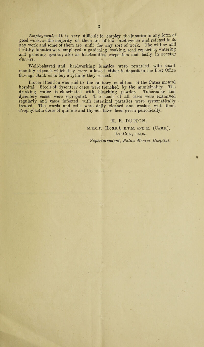 o O Employment.—It is very difficult to employ the lunatics in any form of good work, as the majority of them are of low intelligence and refused to do any work and some of them are unfit for any sort of work. The willing and healthy lunatics were employed in gardening, cooking, road repairing, watering and grinding grains; also as blacksmiths, carpenters and lastly in weaving durries. ’Well-behaved and hardworking lunatics were rewarded with small monthly stipends which they were allowed either to deposit in the Post Office Savings Bank or to buy anything they wished. Proper attention was paid to the sanitary condition of the Patna mental hospital. Stools of dysentery cases were trenched by the municipality. The drinking water is chlorinated with bleaching powder. Tubercular and dysentery cases were segregated. The stools of all cases were examined regularly and cases infected with intestinal parasites were systematically treated. The wards and cells wrere daily cleaned and washed with lime. Prophylactic doses of quinine and thymol have been given periodically. H. R. DUTTON, M.R.c.p. (Lond.), d.t.m. and h. (Camb.), Lt.-Col., I.M.S., Superintendent, Patna Mental Hospital,